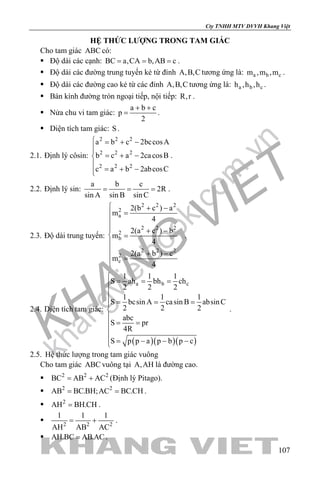 khangvietbook.com
.vn
Cty TNHH MTV DVVH Khang Việt
107
HỆ THỨC LƯỢNG TRONG TAM GIÁC
Cho tam giác ABC có:
 Độ dài các cạnh: BC a,CA b,AB c= = = .
 Độ dài các đường trung tuyến kẻ từ đỉnh A,B,C tương ứng là: a b cm ,m ,m .
 Độ dài các đường cao kẻ từ các đỉnh A,B,C tương ứng là: a b ch ,h ,h .
 Bán kính đường tròn ngoại tiếp, nội tiếp: R,r .
 Nửa chu vi tam giác:
a b c
p
2
+ +
= .
 Diện tích tam giác: S.
2.1. Định lý côsin:
2 2 2
2 2 2
2 2 2
a b c 2bccosA
b c a 2cacosB
c a b 2abcosC
 = + −

= + −

= + −
.
2.2. Định lý sin:
a b c
2R
sin A sin B sinC
= = = .
2.3. Độ dài trung tuyến:
2 2 2
2
a
2 2 2
2
b
2 2 2
2
c
2(b c ) a
m
4
2(a c ) b
m
4
2(a b ) c
m
4
 + −
=

 + −
 =

 + −
 =

.
2.4. Diện tích tam giác:
( )( )( )
a b c
1 1 1
S ah bh ch
2 2 2
1 1 1
S bcsin A casin B absinC
2 2 2
abc
S pr
4R
S p p a p b p c

= = =

= = =


= =

 = − − −
.
2.5. Hệ thức lượng trong tam giác vuông
Cho tam giác ABC vuông tại A,AH là đường cao.
 2 2 2
BC AB AC= + (Định lý Pitago).
 2 2
AB BC.BH;AC BC.CH= = .
 2
AH BH.CH= .
 2 2 2
1 1 1
AH AB AC
= + .
 AH.BC AB.AC= .
 