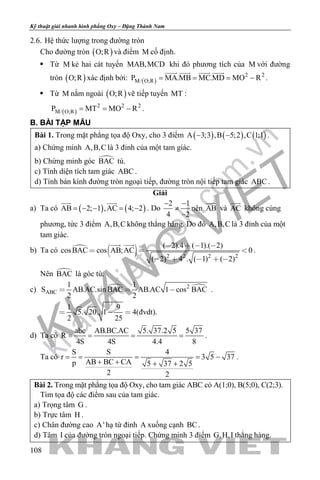 khangvietbook.com
.vn
Kỹ thuật giải nhanh hình phẳng Oxy – Đặng Thành Nam
108
2.6. Hệ thức lượng trong đường tròn
Cho đường tròn ( )O;R và điểm M cố định.
 Từ M kẻ hai cát tuyến MAB,MCD khi đó phương tích của M với đường
tròn ( )O;R xác định bởi: ( )
2 2
M/ O;RP MA.MB MC.MD MO R= = = −
   
.
 Từ M nằm ngoài ( )O;R vẽ tiếp tuyến MT :
( )
2 2 2
M/ O;RP MT MO R= = − .
B. BÀI TẬP MẪU
Bài 1. Trong mặt phẳng tọa độ Oxy, cho 3 điểm ( ) ( ) ( )A 3;3 ,B 5;2 ,C 1;1− − .
a) Chứng minh A,B,C là 3 đỉnh của một tam giác.
b) Chứng minh góc BAC tù.
c) Tính diện tích tam giác ABC .
d) Tính bán kính đường tròn ngoại tiếp, đường tròn nội tiếp tam giác ABC .
Giải
a) Ta có ( ) ( )AB 2; 1 ,AC 4; 2= − − = −
 
. Do
2 1
4 2
− −
≠
−
nên AB

và AC

không cùng
phương, tức 3 điểm A,B,C không thẳng hàng. Do đó A,B,C là 3 đỉnh của một
tam giác.
b) Ta có 
  2 2 2 2
( 2).4 ( 1).( 2)
cosBAC cos AB;AC 0
( 2) 4 . ( 1) ( 2)
   
  
    
 
.
Nên BAC là góc tù.
c)  2
ABC
1 1
S AB.AC.sin BAC AB.AC 1 cos BAC
2 2
1 9
5. 20. 1 4(đvdt).
2 25
  
  
.
d) Ta có
abc AB.BC.AC 5. 37.2 5 5 37
R
4S 4S 4.4 8
= = = = .
Ta có
S S 4
r 3 5 37
AB BC CAp 5 37 2 5
2 2
= = = = −
+ + + +
.
Bài 2. Trong mặt phẳng tọa độ Oxy, cho tam giác ABC có A(1;0), B(5;0), C(2;3).
Tìm tọa độ các điểm sau của tam giác.
a) Trọng tâm G .
b) Trực tâm H .
c) Chân đường cao A' hạ từ đỉnh A xuống cạnh BC.
d) Tâm I của đường tròn ngoại tiếp. Chứng minh 3 điểm G,H,I thẳng hàng.
 