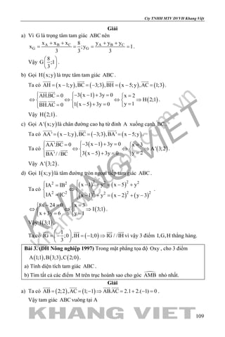 khangvietbook.com
.vn
Cty TNHH MTV DVVH Khang Việt
109
Giải
a) Vì G là trọng tâm tam giác ABC nên
A B C A B C
G G
x x x y y y8
x ;y 1
3 3 3
+ + + +
= = = = .
Vậy
8
G ;1
3
 
 
 
.
b) Gọi ( )H x;y là trực tâm tam giác ABC .
Ta có ( ) ( ) ( ) ( )AH x 1;y ,BC 3;3 ,BH x 5;y ,AC 1;3=− =− =− =
   
.
( )
( )
( )
3 x 1 3y 0AH.BC 0 x 2
H 2;1
y 11 x 5 3y 0BH.AC 0
 − − + == 
⇔ ⇔ ⇔ ⇒  
=− + ==  
 
  .
Vậy ( )H 2;1 .
c) Gọi ( )A' x;y là chân đường cao hạ từ đỉnh A xuống cạnh BC.
Ta có ( ) ( ) ( )AA' x 1;y ,BC 3;3 ,BA' x 5;y=− =− =−
  
.
Ta có
( )
( )
( )
3 x 1 3y 0AA'.BC 0 x 3
A' 3;2
y 23 x 5 3y 0BA' / /BC
 − − + == 
⇔ ⇔ ⇒  
=− + =  
 
  .
Vậy ( )A' 3;2 .
d) Gọi ( )I x;y là tâm đường tròn ngoại tiếp tam giác ABC .
Ta có
( ) ( )
( ) ( ) ( )
2 22 22 2
2 2 2 2 22
x 1 y x 5 yIA IB
IA IC x 1 y x 2 y 3
 − + = − += 
⇔ 
= − + = − + − 
.
( )
8x 24 0 x 3
I 3;1
x 3y 6 y 1
−= = 
⇔ ⇔ ⇒ 
+= = 
.
Vậy ( )I 3;1 .
Ta có ( )
1
IG ;0 ,IH 1;0 IG / /IH
3
 
=− =− ⇒ 
 
   
vì vậy 3 điểm I,G,H thẳng hàng.
Bài 3. (ĐH Nông nghiệp 1997) Trong mặt phẳng tọa độ Oxy , cho 3 điểm
( ) ( ) ( )A 1;1 ,B 3;3 ,C 2;0 .
a) Tính diện tích tam giác ABC .
b) Tìm tất cả các điểm M trên trục hoành sao cho góc AMB nhỏ nhất.
Giải
a) Ta có ( ) ( )AB 2;2 ,AC 1; 1 AB.AC 2.1 2.( 1) 0= = − ⇒ = + − =
   
.
Vậy tam giác ABC vuông tại A
 