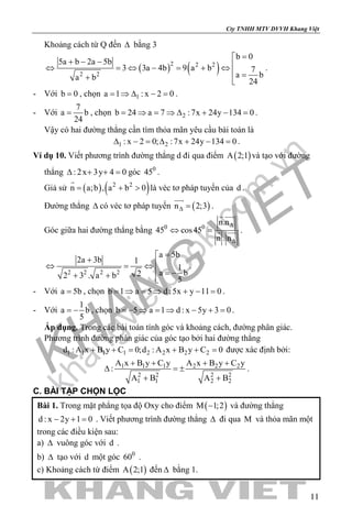 khangvietbook.com
.vn
Cty TNHH MTV DVVH Khang Việt
11
Khoảng cách từ Q đến ∆ bằng 3
( ) ( )2 2 2
2 2
b 0
5a b 2a 5b
3 3a 4b 9 a b 7
a ba b 24
=
+ − − ⇔ =⇔ − = + ⇔
 =+ 
.
- Với b 0= , chọn 1a 1 : x 2 0= ⇒ ∆ − = .
- Với
7
a b
24
= , chọn 2b 24 a 7 :7x 24y 134 0= ⇒ = ⇒ ∆ + − = .
Vậy có hai đường thẳng cần tìm thỏa mãn yêu cầu bài toán là
1 2: x 2 0; :7x 24y 134 0∆ − = ∆ + − = .
Ví dụ 10. Viết phương trình đường thẳng d đi qua điểm ( )A 2;1 và tạo với đường
thẳng : 2x 3y 4 0∆ + + =góc 0
45 .
Giả sử ( ) ( )2 2
n a;b , a b 0= + >

là véc tơ pháp tuyến của d .
Đường thẳng ∆ có véc tơ pháp tuyến ( )n 2;3∆ =

.
Góc giữa hai đường thẳng bằng 0 0
n.n
45 cos45
n . n
∆
∆
⇔ =
 
  .
2 2 2 2
a 5b
2a 3b 1
1
a b22 3 . a b 5
=
+ ⇔ =⇔
 = −+ + 
.
- Với a 5b= , chọn b 1 a 5 d :5x y 11 0= ⇒ = ⇒ + − = .
- Với
1
a b
5
= − , chọn b 5 a 1 d : x 5y 3 0=− ⇒ = ⇒ − + = .
Áp dụng. Trong các bài toán tính góc và khoảng cách, đường phân giác.
Phương trình đường phân giác của góc tạo bởi hai đường thẳng
1 1 1 1 2 2 2 2d : A x B y C 0;d : A x B y C 0+ += + += được xác định bởi:
1 1 1 2 2 2
2 2 2 2
1 1 2 2
A x B y C y A x B y C y
:
A B A B
+ + + +
∆ =±
+ +
.
C. BÀI TẬP CHỌN LỌC
Bài 1. Trong mặt phẳng tọa độ Oxy cho điểm ( )M 1;2− và đường thẳng
d : x 2y 1 0− + = . Viết phương trình đường thẳng ∆ đi qua M và thỏa mãn một
trong các điều kiện sau:
a) ∆ vuông góc với d .
b) ∆ tạo với d một góc 0
60 .
c) Khoảng cách từ điểm ( )A 2;1 đến ∆ bằng 1.
 