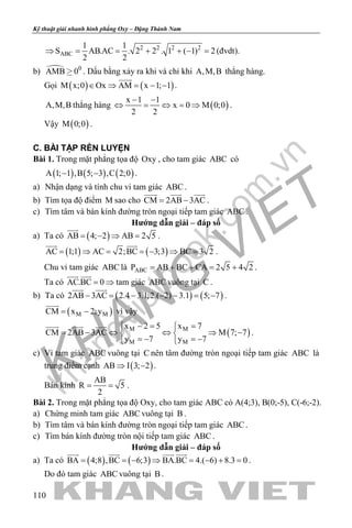 khangvietbook.com
.vn
Kỹ thuật giải nhanh hình phẳng Oxy – Đặng Thành Nam
110
2 2 2 2
ABC
1 1
S AB.AC . 2 2 . 1 ( 1) 2
2 2
⇒ = = + + −= (đvdt).
b)  0
AMB 0 . Dấu bằng xảy ra khi và chỉ khi A,M,B thẳng hàng.
Gọi ( ) ( )M x;0 Ox AM x 1; 1∈ ⇒ = − −

.
A,M,B thẳng hàng ( )
x 1 1
x 0 M 0;0
2 2
− −
⇔ = ⇔ = ⇒ .
Vậy ( )M 0;0 .
C. BÀI TẬP RÈN LUYỆN
Bài 1. Trong mặt phẳng tọa độ Oxy , cho tam giác ABC có
( ) ( ) ( )A 1; 1 ,B 5; 3 ,C 2;0− − .
a) Nhận dạng và tính chu vi tam giác ABC .
b) Tìm tọa độ điểm M sao cho CM 2AB 3AC= −
  
.
c) Tìm tâm và bán kính đường tròn ngoại tiếp tam giác ABC .
Hướng dẫn giải – đáp số
a) Ta có ( )AB 4; 2 AB 2 5= − ⇒ =

.
( ) ( )AC 1;1 AC 2;BC 3;3 BC 3 2= ⇒ = =− ⇒ =
 
.
Chu vi tam giác ABC là ABCP AB BC CA 2 5 4 2= + + = + .
Ta có AC.BC 0= ⇒
 
tam giác ABC vuông tại C .
b) Ta có ( ) ( )2AB 3AC 2.4 3.1;2.( 2) 3.1 5; 7− = − − − = −
 
.
( )M MCM x 2;y= −

vì vậy
( )M M
M M
x 2 5 x 7
CM 2AB 3AC M 7; 7
y 7 y 7
−= = 
= − ⇔ ⇔ ⇒ − 
=− =− 
  
.
c) Vì tam giác ABC vuông tại C nên tâm đường tròn ngoại tiếp tam giác ABC là
trung điểm cạnh ( )AB I 3; 2⇒ − .
Bán kính
AB
R 5
2
= = .
Bài 2. Trong mặt phẳng tọa độ Oxy, cho tam giác ABC có A(4;3), B(0;-5), C(-6;-2).
a) Chứng minh tam giác ABC vuông tại B .
b) Tìm tâm và bán kính đường tròn ngoại tiếp tam giác ABC .
c) Tìm bán kính đường tròn nội tiếp tam giác ABC .
Hướng dẫn giải – đáp số
a) Ta có ( ) ( )BA 4;8 ,BC 6;3 BA.BC 4.( 6) 8.3 0
   
= = − ⇒ = − + = .
Do đó tam giác ABC vuông tại B .
 