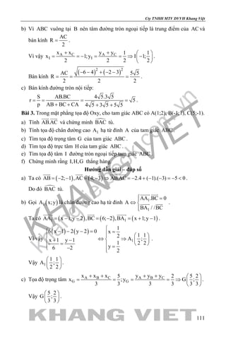 khangvietbook.com
.vn
Cty TNHH MTV DVVH Khang Việt
111
b) Vì ABC vuông tại B nên tâm đường tròn ngoại tiếp là trung điểm của AC và
bán kính
AC
R
2
= .
Vì vậy A C A C
I I
x x y y 1 1
x 1;y I 1;
2 2 2 2
+ +  
= =− = =⇒ − 
 
.
Bán kính
( ) ( )2 2
6 4 2 3AC 5 5
R
2 2 2
− − + − −
= = = .
c) Bán kính đường tròn nội tiếp:
S AB.BC 4 5.3 5
r 5
p AB BC CA 4 5 3 5 5 5
= = = =
+ + + +
.
Bài 3. Trong mặt phẳng tọa độ Oxy, cho tam giác ABC có A(1;2), B(-1;1), C(5;-1).
a) Tính AB.AC
 
và chứng minh BAC tù.
b) Tính tọa độ chân đường cao 1A hạ từ đỉnh A của tam giác ABC .
c) Tìm tọa độ trọng tâm G của tam giác ABC .
d) Tìm tọa độ trực tâm H của tam giác ABC .
e) Tìm tọa độ tâm I đường tròn ngoại tiếp tam giác ABC .
f) Chứng minh rằng I,H,G thẳng hàng.
Hướng dẫn giải – đáp số
a) Ta có ( ) ( )AB 2; 1 ,AC 4; 3 AB.AC 2.4 ( 1).( 3) 5 0= − − = − ⇒ =− + − − =− <
   
.
Do đó BAC tù.
b) Gọi ( )1A x;y là chân đường cao hạ từ đỉnh 1
1
AA .BC 0
A
BA / /BC
 =
⇔ 

 
  .
Ta có ( ) ( ) ( )1 1AA x 1;y 2 ,BC 6; 2 ,BA x 1;y 1= − − = − = + −
  
.
Vì vậy
( ) ( )
1
1
6 x 1 2 y 2 0 x
1 12
A ;x 1 y 1
1 2 2
y6 2
2
 − − − = =   
⇔ ⇒ + −  
=    =− 
.
Vậy 1
1 1
A ;
2 2
 
 
 
.
c) Tọa độ trọng tâm A B C A B C
G G
x x x y y y5 2 5 2
x ;y G ;
3 3 3 3 3 3
+ + + +  
= = = = ⇒  
 
.
Vậy
5 2
G ;
3 3
 
 
 
.
 