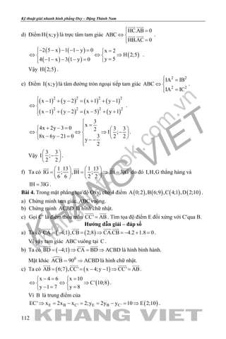 khangvietbook.com
.vn
Kỹ thuật giải nhanh hình phẳng Oxy – Đặng Thành Nam
112
d) Điểm ( )H x;y là trực tâm tam giác
HC.AB 0
ABC
HB.AC 0
 =
⇔ 
=
 
  .
( ) ( )
( ) ( )
( )
2 5 x 1 1 y 0 x 2
H 2;5
y 54 1 x 3 1 y 0
− − − − − = =
⇔ ⇔ ⇒ 
=− − − − = 
.
Vậy ( )H 2;5 .
e) Điểm ( )I x;y là tâm đường tròn ngoại tiếp tam giác
2 2
2 2
IA IB
ABC
IA IC
 =
⇔ 
=
.
( ) ( ) ( ) ( )
( ) ( ) ( ) ( )
2 2 2 2
2 2 2 2
x 1 y 2 x 1 y 1
x 1 y 2 x 5 y 1
 − + − = + + −
⇔ 
− + − = − + +
.
3
x
4x 2y 3 0 3 32
I ;
8x 6y 21 0 3 2 2
y
2

=+ − =   
⇔ ⇔ ⇒ −   − − =    − −

.
Vậy
3 3
I ;
2 2
 
− 
 
.
f) Ta có
1 13 1 13
IG ; ,IH ; IH 3IG
6 6 2 2
   
= = ⇒=   
   
   
do đó I,H,G thẳng hàng và
IH 3IG= .
Bài 4. Trong mặt phẳng tọa độ Oxy, cho 4 điểm ( ) ( ) ( ) ( )A 0;2 ,B 6;9 ,C 4;1 ,D 2;10 .
a) Chứng minh tam giác ABC vuông.
b) Chứng minh ACBD là hình chữ nhật.
c) Gọi C′ là điểm thỏa mãn CC' AB=
 
. Tìm tọa độ điểm E đối xứng với C′qua B.
Hướng dẫn giải – đáp số
a) Ta có ( ) ( )CA 4;1 ,CB 2;8 CA.CB 4.2 1.8 0=− = ⇒ =− + =
   
.
Vì vậy tam giác ABC vuông tại C .
b) Ta có ( )BD 4;1 CA BD ACBD=− ⇒ = ⇒
  
là hình bình hành.
Mặt khác  0
ACB 90 ACBD  là hình chữ nhật.
c) Ta có ( ) ( )AB 6;7 ,CC' x 4;y 1 CC' AB= = − − ⇒ =
   
.
( )
x 4 6 x 10
C' 10;8
y 1 7 y 8
−= = 
⇔ ⇔ ⇒ 
−= = 
.
Vì B là trung điểm của
( )E B C' E B C'EC' x 2x x 2;y 2y y 10 E 2;10⇒ = − = = − = ⇒ .
 