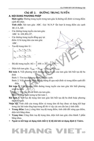 khangvietbook.com
.vn
Cty TNHH MTV DVVH Khang Việt
113
Chuû ñeà 2. ÑÖÔØNG TRUNG TUYEÁN
A. NỘI DUNG PHƯƠNG PHÁP
Định nghĩa: Đường trung tuyến trong tam giác là đường nối đỉnh và trung điểm
cạnh đối diện.
Tính chất: Xét tam giác ABC . Gọi M,N,P lần lượt là trung điểm các cạnh
BC,CA,AB:
- Các đường trung tuyến của tam giác
ABC là AM,BN,CP .
- Các đường trung tuyến đồng quy tại
điểm G là trọng tâm của tam giác
ABC .
- Tọa độ trọng tâm G :
A B C
G
A B C
G
x x x
x
3
y y y
y
3
+ +
=

+ + =

.
- Độ dài trung tuyến:
2 2
AG AM AG AM
3 3
= ⇒ =
 
.
- Diện tích tam giác: ABC GBC GCA GABS 3S 3S 3S= = = .
Bài toán 1. Viết phương trình đường trung tuyến của tam giác khi biết tọa độ ba
đỉnh
Bước 1: Tìm tọa độ trung điểm của các cạnh.
Bước 2: Viết phương trình đường thẳng đi qua một đỉnh và trung điểm cạnh đối
diện.
Bài toán 2. Viết phương trình đường trung tuyến của tam giác khi biết phương
trình ba cạnh
Bước 1: Tìm tọa độ các đỉnh của tam giác.
Bước 2: Thực hiện tương tự bài toán 1.
Bài toán 3. Tìm tọa độ trọng tâm tam giác khi biết tọa độ ba đỉnh hoặc phương
trình ba cạnh.
Nhận xét. Tính chất của trung điểm và trọng tâm rất hay được sử dụng kết hợp
trong các bài toán tổng hợp trong đề thi vì vậy các em cần lưu ý tính chất:
+ Trung điểm: Lưu ý công thức toạ độ trung điểm, tính chất đối xứng qua điểm,
diện tích bằng nhau.
+ Trọng tâm: Công thức toạ độ trọng tâm, diện tích tam giác chia thành 3 phần
bằng nhau.
+ Ngoài ra kết hợp sử dụng tính chất tỷ lệ độ dài khi sử dụng định lý Talets.
G
P
M
N
A
B C
 