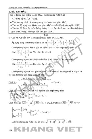 khangvietbook.com
.vn
Kỹ thuật giải nhanh hình phẳng Oxy – Đặng Thành Nam
114
B. BÀI TẬP MẪU
Bài 1. Trong mặt phẳng tọa độ Oxy , cho tam giác ABC biết
( ) ( ) ( )A 1;0 ,B 6;7 ,C 2;2− − − .
a) Viết phương trình các đường trung tuyến của tam giác ABC .
b) Tìm tọa độ trọng tâm G của tam giác ABC và tính diện tích tam giác ABC .
c) Tìm tọa độ điểm M trên đường thẳng d : x 2y 1 0− − = sao cho diện tích tam
giác MBC bằng 3 lần diện tích tam giác ABC .
Giải
a) Gọi M,N,P lần lượt là trung điểm các cạnh BC,CA,AB.
Áp dụng công thức trung điểm ta có
9 3 7 7
M 4; ,N ;1 ,P ;
2 2 2 2
     
− − −     
     
.
Đường trung tuyến AM đi qua hai điểm A và M nên có phương trình
x 1 y 0
AM : AM :3x 2y 3 0
94 1 0
2
+ −
= ⇔ + +=
− + −
.
Đường trung tuyến BN đi qua hai điểm B và N nên có phương trình
x 6 y 7
BN : BN : 4x 3y 3 0
3 1 76
2
+ −
= ⇔ + +=
−− +
.
Đường trung tuyến CP đi qua hai điểm C và P nên có phương trình CP : y x= − .
b) Tọa độ trọng tâm được xác định bởi
Cách 1: ( )
A B C
G
A B C
G
x x x 1 6 2
x 3
3 3
G 3;3
y y y 0 7 2
y 3
3 3
+ + − − −
= = = −
⇒ −
+ + + += = =

.
Cách 2: Tọa độ G AM BN=  là nghiệm của hệ phương trình
( )
3x 2y 3 0 x 3
G 3;3
4x 3y 3 0 y 3
+ + = =− 
⇔ ⇒ − 
+ += = 
.
Cách 3: Ta có ( )G G
9
AM 3; ,AG x 1;y
2
 
=− =+ 
 
 
. Mặt khác
2
AG AM
3
=
 
vì vậy
( )
G
G
G
G
2
x 1 .( 3)
x 33
G 3;3
2 9 y 3
y .
3 2

+ = − = −
⇔ ⇒ − 
= =

.
Diện tích tam giác ABC : Ta có ( ) ( )2 2
BC 2 6 2 7 41= − + + − = .
 