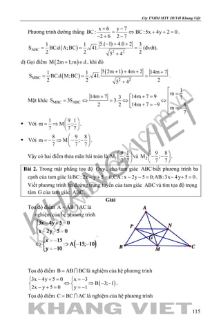 khangvietbook.com
.vn
Cty TNHH MTV DVVH Khang Việt
115
Phương trình đường thẳng
x 6 y 7
BC: BC:5x 4y 2 0
2 6 2 7
+ −
= ⇔ + +=
− + −
.
( )ABC
2 2
5.( 1) 4.0 21 1 3
S BC.d A;BC . 41.
2 2 25 4
− + +
= = =
+
(đvdt).
d) Gọi điểm ( )M 2m 1;m d+ ∈ , khi đó
( )
( )
MBC
2 2
5 2m 1 4m 2 14m 71 1
S BC.d M;BC . 41.
2 2 25 4
+ + + +
= = =
+
.
Mặt khác MBC ABC
1
m
14m 7 914m 7 3 7
S 3S 3.
14m 7 9 82 2
m
7

=+ =+ 
= ⇔ =⇔ ⇔  + =−  = −

.
 Với
1 9 1
m M ;
7 7 7
 
= ⇒  
 
.
 Với
8 9 8
m M ;
7 7 7
 
=− ⇒ − − 
 
.
Vậy có hai điểm thỏa mãn bài toán là 1
9 1
M ;
7 7
 
 
 
và 2
9 8
M ;
7 7
 
− − 
 
.
Bài 2. Trong mặt phẳng tọa độ Oxy , cho tam giác ABC biết phương trình ba
cạnh của tam giác là BC: 2x y 5 0;CA : x 2y 5 0;AB:3x 4y 5 0− += − −= − += .
Viết phương trình ba đường trung tuyến của tam giác ABC và tìm tọa độ trọng
tâm G của tam giác ABC .
Giải
Tọa độ điểm A AB AC=  là
nghiệm của hệ phương trình
.
Tọa độ điểm B AB BC=  là nghiệm của hệ phương trình
( )
3x 4y 5 0 x 3
B 3; 1
2x y 5 0 y 1
− + = =− 
⇔ ⇒ − − 
− + = =− 
.
Tọa độ điểm C BC AC=  là nghiệm của hệ phương trình
 