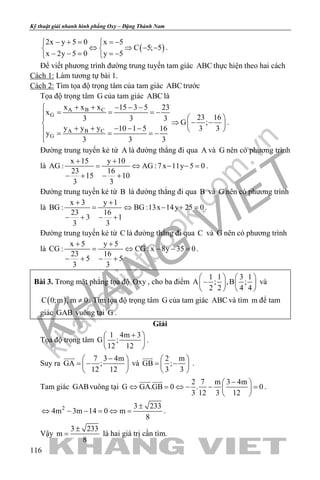 khangvietbook.com
.vn
Kỹ thuật giải nhanh hình phẳng Oxy – Đặng Thành Nam
116
( )
2x y 5 0 x 5
C 5; 5
x 2y 5 0 y 5
− + = =− 
⇔ ⇒ − − 
− − = =− 
.
Để viết phương trình đường trung tuyến tam giác ABC thực hiện theo hai cách
Cách 1: Làm tương tự bài 1.
Cách 2: Tìm tọa độ trọng tâm của tam giác ABC trước
Tọa độ trọng tâm G của tam giác ABC là
A B C
G
A B C
G
x x x 15 3 5 23
x
23 163 3 3
G ;
y y y 3 310 1 5 16
y
3 3 3
+ + − − −
= = = −  
⇒ − −  + + − − −   = = = −

.
Đường trung tuyến kẻ từ A là đường thẳng đi qua A và G nên có phương trình
là
x 15 y 10
AG : AG :7x 11y 5 0
23 16
15 10
3 3
+ +
= ⇔ − −=
− + − +
.
Đường trung tuyến kẻ từ B là đường thẳng đi qua B và G nên có phương trình
là
x 3 y 1
BG : BG :13x 14y 25 0
23 16
3 1
3 3
+ +
= ⇔ − +=
− + − +
.
Đường trung tuyến kẻ từ C là đường thẳng đi qua C và G nên có phương trình
là
x 5 y 5
CG : CG : x 8y 35 0
23 16
5 5
3 3
+ +
= ⇔ − −=
− + − +
.
Bài 3. Trong mặt phẳng tọa độ Oxy , cho ba điểm
1 1 3 1
A ; ,B ;
2 2 4 4
   
−   
   
và
( )C 0;m , m 0≠ . Tìm tọa độ trọng tâm G của tam giác ABC và tìm m để tam
giác GAB vuông tại G .
Giải
Tọa độ trọng tâm
1 4m 3
G ;
12 12
+ 
 
 
.
Suy ra
7 3 4m
GA ;
12 12
− 
= − 
 

và
2 m
GB ;
3 3
 
= − 
 

.
Tam giác GABvuông tại
2 7 m 3 4m
G GA.GB 0 . 0
3 12 3 12
− 
⇔ = ⇔ − − = 
 
 
.
2 3 233
4m 3m 14 0 m
8
±
⇔ − − = ⇔ = .
Vậy
3 233
m
8
±
= là hai giá trị cần tìm.
 