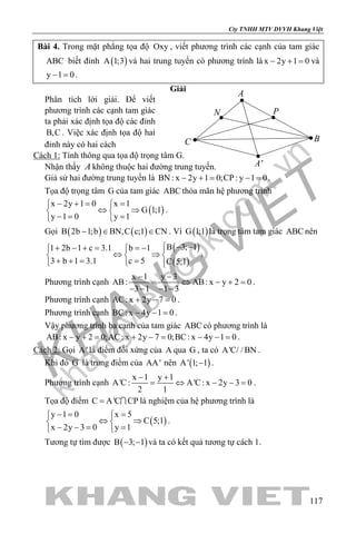 khangvietbook.com
.vn
Cty TNHH MTV DVVH Khang Việt
117
Bài 4. Trong mặt phẳng tọa độ Oxy , viết phương trình các cạnh của tam giác
ABC biết đỉnh ( )A 1;3 và hai trung tuyến có phương trình là x 2y 1 0− + = và
y 1 0− =.
Giải
Phân tích lời giải. Để viết
phương trình các cạnh tam giác
ta phải xác định tọa độ các đỉnh
B,C . Việc xác định tọa độ hai
đỉnh này có hai cách
Cách 1: Tính thông qua tọa độ trọng tâm G.
Nhận thấy A không thuộc hai đường trung tuyến.
Giả sử hai đường trung tuyến là BN : x 2y 1 0;CP : y 1 0− += −= .
Tọa độ trọng tâm G của tam giác ABC thỏa mãn hệ phương trình
( )
x 2y 1 0 x 1
G 1;1
y 1 0 y 1
− += = 
⇔ ⇒ 
−= = 
.
Gọi ( ) ( )B 2b 1;b BN,C c;1 CN− ∈ ∈ . Vì ( )G 1;1 là trọng tâm tam giác ABC nên
( )
( )
B 3; 11 2b 1 c 3.1 b 1
3 b 1 3.1 c 5 C 5;1
 − −+ − + = =−  
⇔ ⇒  
+ += =  
.
Phương trình cạnh
x 1 y 3
AB: AB: x y 2 0
3 1 1 3
− −
= ⇔ − +=
− − − −
.
Phương trình cạnh AC: x 2y 7 0+ − =.
Phương trình cạnh BC: x 4y 1 0− − = .
Vậy phương trình ba cạnh của tam giác ABC có phương trình là
AB: x y 2 0;AC: x 2y 7 0;BC: x 4y 1 0− += + −= − −= .
Cách 2: Gọi A' là điểm đối xứng của A qua G , ta có A'C/ / BN .
Khi đó G là trung điểm của AA' nên ( )A' 1; 1− .
Phương trình cạnh
x 1 y 1
A'C: A'C: x 2y 3 0
2 1
− +
= ⇔ − −= .
Tọa độ điểm C A'C CP=  là nghiệm của hệ phương trình là
( )
y 1 0 x 5
C 5;1
x 2y 3 0 y 1
−= = 
⇔ ⇒ 
− −= = 
.
Tương tự tìm được ( )B 3; 1− − và ta có kết quả tương tự cách 1.
A
C B
A'
PN
 