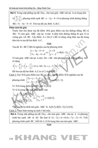khangvietbook.com
.vn
Kỹ thuật giải nhanh hình phẳng Oxy – Đặng Thành Nam
118
Bài 5. Trong mặt phẳng tọa độ Oxy , cho tam giác ABC cân tại A có trọng tâm
4 1
G ;
3 3
 
 
 
, phương trình cạnh BC: x 2y 4 0− − =và phương trình đường thẳng
BG :7x 4y 8 0− − =. Tìm tọa độ các đỉnh A,B,C .
Phân tích lời giải.
Trước tiên tìm được tọa độ điểm B là giao điểm của hai đường thẳng BCvà
BG . Vì tam giác ABC cân tại A nên A nằm trên đường thẳng đi qua G và
vuông góc với BC. Lấy điểm A AG,C BC∈ ∈ và dùng công thức tọa độ trọng
tâm tìm ra tọa độ hai đỉnh A,C .
Giải
Tọa độ B BC BG=  là nghiệm của hệ phương trình
( )
x 2y 4 0 x 0
B 0; 2
7x 4y 8 0 y 2
− −= = 
⇔ ⇒ − 
− − = =− 
.
Vì tam giác ABC cân tại A nên AG BC⊥ nên phương trình đường thẳng AG
có dạng
4 1
2 x 1 y 0 AG : 2x y 3 0
3 3
   
− + − = ⇔ + − =   
   
.
Để tìm tọa độ hai đỉnh A,C ta có 2 cách sau:
Cách 1: Gọi H là giao điểm của BCvà AG , tọa độ điểm H là nghiệm của hệ
phương trình ( )
2x y 3 0 x 2
H 2; 1
x 2y 4 0 y 1
+ −= = 
⇔ ⇒ − 
− − = =− 
.
Vì H là trung điểm của BC nên ( )C 4;0 .
Vì G là trọng tâm tam giác ABC nên
( )
A B C
G
A
A B C A
G
x x x
x
x 03
A 0;3
y y y y 3
y
3
+ +
= =
⇔ ⇒ 
+ + = =

.
Vậy tọa độ ba đỉnh tam giác ABC là ( ) ( ) ( )A 0;3 ,B 0; 2 ,C 4;0− .
Cách 2: Thực hiện tương tự cách 1 bài trên.
Bài 6. Trong mặt phẳng tọa độ Oxy , cho tam giác ABC cân tại A và phương
trình hai cạnh AB và AC lần lượt là 5x 2y 6 0;4x 7y 21 0− += + − = . Viết
phương trình cạnh BC, biết G(-1;-2) là trọng tâm của tam giác ABC .
Giải
 