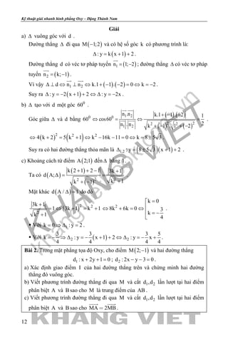 khangvietbook.com
.vn
Kỹ thuật giải nhanh hình phẳng Oxy – Đặng Thành Nam
12
Giải
a) ∆ vuông góc với d .
Đường thẳng ∆ đi qua ( )M 1;2− và có hệ số góc k có phương trình là:
( ): y k x 1 2∆ = + + .
Đường thẳng d có véc tơ pháp tuyến ( )1n 1; 2= −

; đường thẳng ∆ có véc tơ pháp
tuyến ( )2n k; 1= −

.
Vì vậy ( ) ( )1 2d n n k.1 1 . 2 0 k 2∆ ⊥ ⇔ ⊥ ⇔ + − − = ⇔ = −
 
.
Suy ra ( ): y 2 x 1 2 : y 2x∆ =− + + ⇔ ∆ =− .
b) ∆ tạo với d một góc 0
60 .
Góc giữa ∆ và d bằng 0
60
( ) ( )
( ) ( )
1 20
2 22 2
1 2
n .n k.1 1 . 2 1
cos60
2n . n k 1 . 1 2
+ − −
⇔ = ⇔ =
+ − + −
 
  .
( ) ( )2 2 2
4 k 2 5 k 1 k 16k 11 0 k 8 5 3⇔ + = + ⇔ − − = ⇔ = ± .
Suy ra có hai đường thẳng thỏa mãn là ( )( )1,2 : y 8 5 3 x 1 2∆ = ± + + .
c) Khoảng cách từ điểm ( )A 2;1 đến ∆ bằng 1.
Ta có ( )
( )
( )2 22
k 2 1 2 1 3k 1
d A;
k 1k 1
+ + − +
∆= =
++ −
.
Mặt khác ( )d A / 1∆ = do đó
( )2 2
2
3k 1
1 3k 1 k 1
k 1
+
=⇔ + = +
+
2
k 0
8k 6k 0 3
k
4
=
⇔ + = ⇔
 = −

.
 Với 1k 0 : y 2= ⇒ ∆ = .
 Với ( )2 2
3 3 3 5
k : y x 1 2 : y x
4 4 4 4
=− ⇒ ∆ =− + + ⇔ ∆ =− + .
Bài 2. Trong mặt phẳng tọa độ Oxy, cho điểm ( )M 2; 1− và hai đường thẳng
1d : x 2y 1 0+ + = ; 2d : 2x y 3 0− − =.
a) Xác định giao điểm I của hai đường thẳng trên và chứng minh hai đường
thẳng đó vuông góc.
b) Viết phương trình đường thẳng đi qua M và cắt 1 2d ,d lần lượt tại hai điểm
phân biệt A và B sao cho M là trung điểm của AB .
c) Viết phương trình đường thẳng đi qua M và cắt 1 2d ,d lần lượt tại hai điểm
phân biệt A và B sao cho MA 2MB
 
.
 