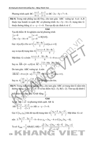 khangvietbook.com
.vn
Kỹ thuật giải nhanh hình phẳng Oxy – Đặng Thành Nam
120
Phương trình cạnh
x 1 y 1
BC: BC: 2x 5y 7 0
4 1 3 1
+ −
= ⇔ − +=
+ −
.
Bài 8. Trong mặt phẳng tọa độ Oxy, cho tam giác ABC vuông tại A có A,B
thuộc trục hoành và cạnh BC có phương trình 4x 3y 16 0+ − =; trọng tâm G
thuộc đường thẳng d : x y 1 0− − =. Tìm tọa độ các đỉnh A và C .
Giải
Tọa độ điểm B là nghiệm của hệ phương trình
( )
y 0 x 4
B 4;0
4x 3y 16 0 y 0
= 
⇔ ⇒ 
+ −= = 
.
Gọi ( )A a;0 Ox∈ và ( )
16 4c
C c; d, a,c 4
3
− 
∈ ≠ 
 
suy ra tọa độ trọng tâm
a c 4 16 4c
G ;
3 9
+ + − 
 
 
.
Mặt khác G d∈ nên
a c 4 16 4c 13 3a
1 0 c
3 9 7
+ + − −
− − = ⇔ = .
Suy ra ( )AB 4 a;0= −

và
13 10a 20 4a
AC ;
7 7
− + 
=  
 

.
Do tam giác ABC vuông tại A nên
( )
13 10a 13
AB.AC 0 4 a . 0 a
7 10
−
= ⇔ − = ⇔ =
 
(doa 4≠ ).
Suy ra
13 13 6
A ;0 ,C ;
10 10 5
   
   
   
là hai điểm cần tìm.
Bài 9. Trong mặt phẳng tọa độ Oxy, cho tam giác ABC có trọng tâm G nằm trên
đường thẳng d :3x y 8 0− − =và hai điểm A(2; -3), B(3; -2). Tìm tọa độ đỉnh C
biết diện tích tam giác GAB bằng
1
2
.
Giải
Ta có AB 2= và phương trình cạnh AB là
x 2 y 3
AB: AB: x y 5 0
3 2 2 3
− +
= ⇔ − −=
− − +
.
Gọi ( )0 0C x ;y khi đó tọa độ trọng tâm 0 0x 5 y 5
G ;
3 3
+ − 
 
 
. Mặt khác G d∈
nên ( )0 0
0 0 0 0
x 5 y 5
3. 8 0 y 3x 4 C x ;3x 4
3 3
+ −
− − = ⇔ = − ⇒ − .
Ta có ( )
( )0 0 0
ABC
2 2
x 3x 4 5 2x 11 2
S AB.d C;AB .
2 2 21 ( 1)
− − − +
= = =
+ −
.
 