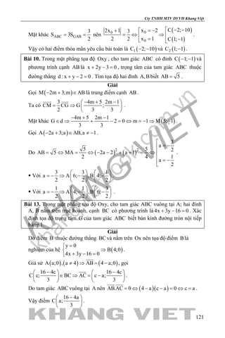 khangvietbook.com
.vn
Cty TNHH MTV DVVH Khang Việt
121
Mặt khác ABC GAB
3
S 3S
2
= = nên
( )
( )
00
0
C 2; 10x 22x 1 3
x 12 2 C 1; 1
 − −= −+ 
=⇔ ⇒ 
= − 
.
Vậy có hai điểm thỏa mãn yêu cầu bài toán là ( )1C 2; 10− − và ( )2C 1; 1− .
Bài 10. Trong mặt phẳng tọa độ Oxy , cho tam giác ABC có đỉnh ( )C 1; 1− − và
phương trình cạnh AB là x 2y 3 0+ − =, trọng tâm của tam giác ABC thuộc
đường thẳng d : x y 2 0+ − =. Tìm tọa độ hai đỉnh A,B biết AB 5= .
Giải
Gọi ( )M 2m 3;m AB− + ∈ là trung điểm cạnh AB .
Ta có
3 4m 5 2m 1
CM CG G ;
2 3 3
− + − 
= ⇒  
 
 
.
Mặt khác ( )
4m 5 2m 1
G d 2 0 m 1 M 5; 1
3 3
− + −
∈ ⇒ + − = ⇔ =− ⇒ − .
Gọi ( )A 2a 3;a AB,a 1− + ∈ ≠ − .
Do ( ) ( )2 2
3
a
5 5 2
AB 5 MA 2a 2 a 1
12 4
a
2

= −
= ⇔ = ⇔ − − + + = ⇔ 
 = −

.
 Với
3 3 1
a A 6; ,B 4;
2 2 2
   
=− ⇒ − −   
   
.
 Với
1 1 3
a A 4; ,B 6;
2 2 2
   
=− ⇒ − −   
   
.
Bài 13. Trong mặt phẳng tọa độ Oxy, cho tam giác ABC vuông tại A; hai đỉnh
A, B nằm trên trục hoành, cạnh BC có phương trình là 4x 3y 16 0+ − =. Xác
định tọa độ trọng tâm G của tam giác ABC biết bán kính đường tròn nội tiếp
bằng 1.
Giải
Do điểm B thuộc đường thẳng BCvà nằm trên Ox nên tọa độ điểm B là
nghiệm của hệ ( )
y 0
B 4;0
4x 3y 16 0
=
⇒
+ − =
.
Giả sử ( ) ( ) ( )A a;0 , a 4 AB 4 a;0≠ ⇒ = −

, gọi
16 4c 16 4c
C c; BC AC c a;
3 3
− −   
∈ ⇒ = −   
   

.
Do tam giác ABC vuông tại A nên ( )( )AB.AC 0 4 a c a 0 c a= ⇔ − − = ⇔ =
 
.
Vậy điểm
16 4a
C a;
3
− 
 
 
.
 