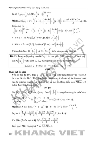 khangvietbook.com
.vn
Kỹ thuật giải nhanh hình phẳng Oxy – Đặng Thành Nam
122
Ta có ABC
1 1 16 4a
S AB.AC a 4 .
2 2 3
−
= = − .
Mặt khác ABC
1 16 4a 5 AB BC CA
S pr a 4 a 4 ;(p ,r 1)
2 3 3 2
 − + +
= = − + + − = = 
 
.
Từ đó suy ra
a 71 16 4a 5 1 16 4a
a 4 a 4 a 4 . a 4 3
a 12 3 3 2 3
= − −
− + + − = − ⇔ − = ⇔   =  
.
+ Với ( ) ( ) ( )
4
a 1 A 1;0 ,B 4;0 ,C 1,4 G 2;
3
 
=⇒ ⇒  
 
+ Với ( ) ( ) ( )
4
a 7 A 7;0 ,B 4;0 ,C 7, 4 G 6;
3
 
= ⇒ − ⇒ − 
 
.
Vậy có hai điểm 1
4
G 2;
3
 
 
 
và 2
4
G 6;
3
 
− 
 
thỏa mãn yêu cầu bài toán.
Bài 13. Trong mặt phẳng tọa độ Oxy, cho tam giác ABC vuông tại A có trọng
tâm
5
G 1;
3
 
 
 
và ba đỉnh A,B,C tương ứng nằm trên 3 đường thẳng
1 2 3d :3x y 8 0;d : x y 0;d : x 3y 4 0+ −= −= − += .
Giải
Phân tích lời giải.
Nếu gọi tọa độ B,C theo 2d và 3d dùng công thức trọng tâm suy ra tọa độ A
theo tọa độ của B,C . Thay tọa độ đó vào phương trình của 1d ta tìm được mối
liên hệ giữa hai tọa độ B,C bài toán quy về một ẩn. Dùng điều kiện AB.AC 0=
 
ta tìm được tọa độ các đỉnh.
Lời giải
Gọi ( ) ( )2 3B b;b d ,C 3c 4;c d∈ − ∈ . Do
5
G 1;
3
 
 
 
là trọng tâm tam giác ABC nên
( )A A
A A
x b 3c 4 3 x 7 b 3c
A 7 b 3c;5 b c
y b c 5 y 5 b c
+ + − = = − − 
⇔ ⇒ − − − − 
+ + = = − − 
.
Mặt khác 1A d∈ nên ( ) ( )
5c 9
3 7 b 3c 5 b c 8 0 b
2
− +
− − + − − − = ⇔ = .
Suy ra ( )
5 c 1 3c 5c 9 5c 9
A ; ;B ; ,C 3c 4;c
2 2 2 2
− + − + − +   
−   
   
.
Và ( )
7c 13 1 c
AB 2 2c; 4c 4 ,AC ;
2 2
− + 
= − − + = − 
 
 
.
Tam giác ABC vuông tại A AB.AC 0⇔ =
 
.
 