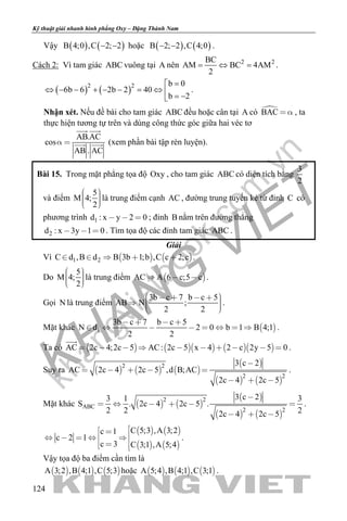 khangvietbook.com
.vn
Kỹ thuật giải nhanh hình phẳng Oxy – Đặng Thành Nam
124
Vậy ( ) ( )B 4;0 ,C 2; 2− − hoặc ( ) ( )B 2; 2 ,C 4;0− − .
Cách 2: Vì tam giác ABC vuông tại A nên 2 2BC
AM BC 4AM
2
= ⇔ = .
( ) ( )2 2 b 0
6b 6 2b 2 40
b 2
=
⇔ − − + − − = ⇔  = −
.
Nhận xét. Nếu đề bài cho tam giác ABC đều hoặc cân tại A có BAC   , ta
thực hiện tương tự trên và dùng công thức góc giữa hai véc tơ
AB.AC
cos
AB . AC
 
 
  (xem phần bài tập rèn luyện).
Bài 15. Trong mặt phẳng tọa độ Oxy , cho tam giác ABC có diện tích bằng
3
2
và điểm
5
M 4;
2
    
là trung điểm cạnh AC , đường trung tuyến kẻ từ đỉnh C có
phương trình 1d : x y 2 0   ; đỉnh B nằm trên đường thẳng
2d : x 3y 1 0   . Tìm tọa độ các đỉnh tam giác ABC .
Giải
Vì    1 2C d ,B d B 3b 1;b ,C c 2;c     .
Do
5
M 4;
2
    
là trung điểm  AC A 6 c;5 c   .
Gọi N là trung điểm
3b c 7 b c 5
AB N ;
2 2
        
.
Mặt khác  1
3b c 7 b c 5
N d 2 0 b 1 B 4;1
2 2
   
        .
Ta có        AC 2c 4;2c 5 AC: 2c 5 x 4 2 c 2y 5 0         

.
Suy ra      
 
   
2 2
2 2
3 c 2
AC 2c 4 2c 5 ,d B;AC
2c 4 2c 5

    
  
.
Mặt khác    
 
   
2 2
ABC
2 2
3 c 23 1 3
S . 2c 4 2c 5 .
2 2 22c 4 2c 5

     
  
.
   
   
C 5;3 ,A 3;2c 1
c 2 1
c 3 C 3;1 ,A 5;4
         
.
Vậy tọa độ ba điểm cần tìm là
     A 3;2 ,B 4;1 ,C 5;3 hoặc      A 5;4 ,B 4;1 ,C 3;1 .
 