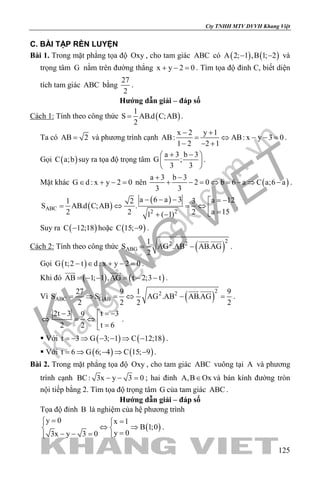 khangvietbook.com
.vn
Cty TNHH MTV DVVH Khang Việt
125
C. BÀI TẬP RÈN LUYỆN
Bài 1. Trong mặt phẳng tọa độ Oxy , cho tam giác ABC có ( ) ( )A 2; 1 ,B 1; 2− − và
trọng tâm G nằm trên đường thẳng x y 2 0+ − =. Tìm tọa độ đỉnh C, biết diện
tích tam giác ABC bằng
27
2
.
Hướng dẫn giải – đáp số
Cách 1: Tính theo công thức ( )
1
S AB.d C;AB
2
= .
Ta có AB 2= và phương trình cạnh
x 2 y 1
AB: AB: x y 3 0
1 2 2 1
− +
= ⇔ − −=
− − +
.
Gọi ( )C a;b suy ra tọa độ trọng tâm
a 3 b 3
G ;
3 3
+ − 
 
 
.
Mặt khác G d : x y 2 0∈ + − = nên ( )
a 3 b 3
2 0 b 6 a C a;6 a
3 3
+ −
+ − = ⇔ = − ⇒ − .
( )
( )
ABC
2 2
a 6 a 3 a 121 2 3
S AB.d C;AB .
a 152 2 21 ( 1)
− − − = −
=⇔ =⇔  =+ −
.
Suy ra ( )C 12;18− hoặc ( )C 15; 9− .
Cách 2: Tính theo công thức ( )
22 2
ABG
1
S AG .AB AB.AG
2
= −
 
.
Gọi ( )G t;2 t d : x y 2 0− ∈ + − =.
Khi đó ( ) ( )AB 1; 1 ,AG t 2;3 t= − − = − −
 
.
Vì ( )
22 2
ABC GAB
27 9 1 9
S S AG .AB AB.AG
2 2 2 2
=⇒ =⇔ − =
 
.
t 32t 3 9
t 62 2
= −− 
⇔ =⇔  =
.
 Với ( ) ( )t 3 G 3; 1 C 12;18=− ⇒ − − ⇒ − .
 Với ( ) ( )t 6 G 6; 4 C 15; 9= ⇒ − ⇒ − .
Bài 2. Trong mặt phẳng tọa độ Oxy , cho tam giác ABC vuông tại A và phương
trình cạnh BC: 3x y 3 0− − =; hai đỉnh A,B Ox∈ và bán kính đường tròn
nội tiếp bằng 2. Tìm tọa độ trọng tâm G của tam giác ABC .
Hướng dẫn giải – đáp số
Tọa độ đỉnh B là nghiệm của hệ phương trình
( )
y 0 x 1
B 1;0
y 03x y 3 0
= =
⇔ ⇒ 
=− − = 
.
 