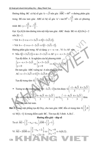 khangvietbook.com
.vn
Kỹ thuật giải nhanh hình phẳng Oxy – Đặng Thành Nam
126
Đường thẳng BC có hệ số góc k 3= nên góc  0
ABC 60 đường phân giác
trong BE của tam giác ABC có hệ số góc 0 3
k' tan30
3
= = nên có phương
trình
3 3
BE : y x
3 3
= − .
Gọi ( )I a;b là tâm đường tròn nội tiếp tam giác ABC thuộc BE và ( )d I;Ox 2=
nên b 2= .
+ Với ( )b 2 a 1 2 3 I 1 2 3;2= ⇒ = + ⇒ + .
+ Với ( )b 2 a 1 2 3 I 1 2 3; 2=− ⇒ = − ⇒ − − .
Đường phân giác trong AF có dạng y x m=− + . Vì I AF∈ nên
 Nếu ( )I 1 2 3;2 m 3 2 3 AF: y x 3 2 3+ ⇒ = + ⇒ =− + + .
Tọa độ điểm A là nghiệm của hệ phương trình
( )y x 3 2 3 x 3 2 3
A 3 2 3;0
y 0 y 0
 =− + + = + 
⇔ ⇒ + 
= =  
.
Do tam giác ABC vuông tại A nên phương trình
( )AC: x 3 2 3 C 3 2 3;6 2 3=+ ⇒ + + .
Tọa độ trọng tâm
4 4 3 6 2 3
G ;
3 3
 + +
  
 
.
 Tương tự cho trường hợp ( )I 1 2 3; 2− − ta tìm được
1 4 3 6 2 3
G ;
3 3
 − − +
  
 
Vậy có hai điểm 1
4 4 3 6 2 3
G ;
3 3
 + +
  
 
và 2
1 4 3 6 2 3
G ;
3 3
 − − +
  
 
thỏa
mãn yêu cầu bài toán.
Bài 3. Trong mặt phẳng tọa độ Oxy, cho tam giác ABC đều có trọng tâm
2
G ;0
3
 
 
 
và ( )M 1; 1− là trung điểm cạnh BC. Tìm tọa độ 3 đỉnh A,B,C .
Hướng dẫn giải – đáp số
Ta có A A
2 1
AG x ; y ,GM ; 1
3 3
   
= − − = −   
   
 
.
Vì ( )AA
A
A
2 1
x 0x 2.
AG 2GM A 0;23 3
y 2
y 2.( 1)

=− = 
= ⇔ ⇔ ⇒ 
=− = −
 
.
 