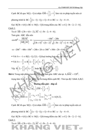 khangvietbook.com
.vn
Cty TNHH MTV DVVH Khang Việt
127
Cạnh BCđi qua ( )M 1; 1− và nhận
1
GM ; 1
3
 
= − 
 

làm véc tơ pháp tuyến nên có
phương trình là ( ) ( )
1
BC: x 1 1 y 1 0 BC: x 3y 4 0
3
− − + = ⇔ − − = .
Gọi ( )B 3b 4;b BC+ ∈ vì ( )M 1; 1− là trung điểm của ( )BC C 3b 2; 2 b⇒ − − − − .
Cách 1:
Ta có ( ) ( )AB 3b 4;b 2 ,AC 3b 2; 4 b= + − = − − − −
 
.
Tam giác ABC đều nên
0 AB.AC
cos60
AB . AC
=
 
 
( ) ( ) ( ) ( )
2
2 2 2 2
10b 20b 1
23b 4 b 2 . 3b 2 4 b
− −
⇔ =
+ + − − − + − −
.
2 2 2
b 1
20b 40b 10b 20b 20 30b 50b 20 0 2
b
3
= −
⇔ − − = + + ⇔ + + = ⇔
 = −

.
 Với ( ) ( )b 1 B 1; 1 ,C 1; 1=− ⇒ − − (loại trường hợp này, do B C≡ ).
 Với
2 2 4
b B 2; ,C 1;
3 3 3
   
=− ⇒ − −   
   
.
Vậy
2 4
B 2; ,C 1;
3 3
   
− −   
   
hoặc
4 2
B 1; ,C 2;
3 3
   
− −   
   
.
Bài 4. Trong mặt phẳng tọa độ Oxy, cho tam giác ABC cân tại  0
A,BAC 120 ,
trọng tâm
2
G ;0
3
 
 
 
và ( )M 1; 1− là trung điểm cạnh BC. Tìm tọa độ 3 đỉnh A,B,C.
Hướng dẫn giải – đáp số
Ta có A A
2 1
AG x ; y ,GM ; 1
3 3
   
= − − = −   
   
 
.
Vì ( )AA
A
A
2 1
x 0x 2.
AG 2GM A 0;23 3
y 2
y 2.( 1)

=− = 
= ⇔ ⇔ ⇒ 
=− = −
 
.
Cạnh BCđi qua ( )M 1; 1− và nhận
1
GM ; 1
3
 
= − 
 

làm véc tơ pháp tuyến nên có
phương trình là ( ) ( )
1
BC: x 1 1 y 1 0 BC: x 3y 4 0
3
− − + = ⇔ − − = .
Gọi ( )B 3b 4;b BC+ ∈ vì ( )M 1; 1− là trung điểm của ( )BC C 3b 2; 2 b⇒ − − − − .
Cách 1:
Ta có ( ) ( )AB 3b 4;b 2 ,AC 3b 2; 4 b= + − = − − − −
 
.
 