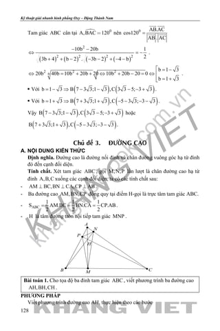 khangvietbook.com
.vn
Kỹ thuật giải nhanh hình phẳng Oxy – Đặng Thành Nam
128
Tam giác ABC cân tại  0
A,BAC 120 nên 0 AB.AC
cos120
AB . AC
=
 
 
( ) ( ) ( ) ( )
2
2 2 2 2
10b 20b 1
23b 4 b 2 . 3b 2 4 b
− −
⇔ =−
+ + − − − + − −
.
2 2 2 b 1 3
20b 40b 10b 20b 20 10b 20b 20 0
b 1 3
 = −
⇔ + = + + ⇔ + − =⇔ 
= +
.
 Với ( ) ( )b 1 3 B 7 3 3;1 3 ,C 3 3 5; 3 3= − ⇒ − − − − + .
 Với ( ) ( )b 1 3 B 7 3 3;1 3 ,C 5 3 3; 3 3= + ⇒ + + − − − − .
Vậy ( ) ( )B 7 3 3;1 3 ,C 3 3 5; 3 3− − − − + hoặc
( ) ( )B 7 3 3;1 3 ,C 5 3 3; 3 3+ + − − − − .
Chuû ñeà 3. ÑÖÔØNG CAO
A. NỘI DUNG KIẾN THỨC
Định nghĩa. Đường cao là đường nối đỉnh và chân đường vuông góc hạ từ đỉnh
đó đến cạnh đối diện.
Tính chất. Xét tam giác ABC , gọi M,N,P lần lượt là chân đường cao hạ từ
đỉnh A,B,C xuống các cạnh đối diện, ta có các tính chất sau:
- AM BC,BN CA,CP AB⊥ ⊥ ⊥ .
- Ba đường cao AM,BN,CP đồng quy tại điểm H-gọi là trực tâm tam giác ABC.
- ABC
1 1 1
S AM.BC BN.CA CP.AB
2 2 2
= = = .
- H là tâm đường tròn nội tiếp tam giác MNP .
H
A
B CM
N
P
Bài toán 1. Cho tọa độ ba đỉnh tam giác ABC , viết phương trình ba đường cao
AH,BH,CH .
PHƯƠNG PHÁP
Viết phương trình đường cao AH, thực hiện theo các bước
 