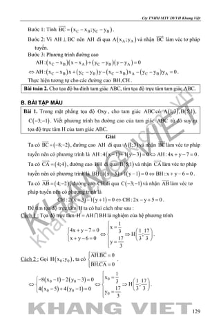 khangvietbook.com
.vn
Cty TNHH MTV DVVH Khang Việt
129
Bước 1: Tính ( )C B C BBC x x ;y y= − −

.
Bước 2: Vì AH BC⊥ nên AH đi qua ( )A AA x ;y và nhận BC

làm véc tơ pháp
tuyến.
Bước 3: Phương trình đường cao
( )( ) ( )( )C B A C B AAH : x x x x y y y y 0− − + − − =
( ) ( ) ( ) ( )C B C B C B A C B AAH : x x x y y y x x x y y y 0⇔ − + − − − − − =.
Thực hiện tương tự cho các đường cao BH,CH .
Bài toán 2. Cho tọa độ ba đỉnh tam giác ABC, tìm tọa độ trực tâm tam giác ABC.
B. BÀI TẬP MẪU
Bài 1. Trong mặt phẳng tọa độ Oxy , cho tam giác ABC có ( ) ( )A 1;3 ,B 5;1 ,
( )C 3; 1− − . Viết phương trình ba đường cao của tam giác ABC từ đó suy ra
tọa độ trực tâm H của tam giác ABC.
Giải
Ta có ( )BC 8; 2= − −

, đường cao AH đi qua ( )A 1;3 và nhận BC

làm véc tơ pháp
tuyến nên có phương trình là ( ) ( )AH : 4 x 1 1 y 3 0 AH : 4x y 7 0− + − = ⇔ + − = .
Ta có ( )CA 4;4=

, đường cao BH đi qua ( )B 5;1 và nhận CA

làm véc tơ pháp
tuyến nên có phương trình là ( ) ( )BH :1 x 5 1 y 1 0 BH : x y 6 0− + − = ⇔ + − = .
Ta có ( )AB 4; 2= −

, đường cao CH đi qua ( )C 3; 1− − và nhận AB

làm véc tơ
pháp tuyến nên có phương trình là
( ) ( )CH : 2 x 3 1 y 1 0 CH : 2x y 5 0+ − + = ⇔ − + = .
Để tìm tọa độ trực tâm H ta có hai cách như sau :
Cách 1 : Tọa độ trực tâm H AH BH=  là nghiệm của hệ phương trình
1
x
4x y 7 0 1 173
H ;
x y 6 0 17 3 3
y
3

=+ − =   
⇔ ⇒   + − =    =

.
Cách 2 : Gọi ( )0 0H x ;y , ta có
AH.BC 0
BH.CA 0
 =

=
 
  .
( ) ( )
( ) ( )
0
0 0
0 0
0
1
x8 x 1 2 y 3 0 1 173
H ;
17 3 34 x 5 4 y 1 0
y
3

=− − − − =   
⇔ ⇔ ⇒   
− + − =    =

.
 