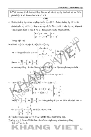 khangvietbook.com
.vn
Cty TNHH MTV DVVH Khang Việt
13
d) Viết phương trình đường thẳng đi qua M và cắt 1 2d ,d lần lượt tại hai điểm
phân biệt A và B sao cho MA 2MB= .
Giải
a) Đường thẳng 1d có véc tơ pháp tuyến  1n 1;2

; đường thẳng 2d có véc tơ
pháp tuyến ( )2n 2; 1= −

. Suy ra ( )1 2n .n 1.2 2. 1 0= + − =
 
vì vậy 1 2d d⊥ (đpcm).
Tọa độ giao điểm I của 1d và 2d là nghiệm của hệ phương trình.
x 2y 1 0 x 1
2x y 3 0 y 1
+ += = 
⇔ 
− − = =− 
.
Vì vậy ( )I 1; 1− .
b) Giả sử ( ) ( )1 2A 2a 1;a d ,B b;2b 3 d− − ∈ − ∈ .
M là trung điểm của
92a 1 b
a2
2a b 5 52AB
a 2b 3 a 2b 1 7
1 b
2 5
− − + 
= −=  − + = 
⇔ ⇔ ⇔  
+ − + = =− =
  
.
Suy ra
13 9 7 1
A ; ,B ;
5 5 5 5
   
− −   
   
nên đường thẳng cần tìm đi qua hai điểm A,B xác định có phương trình là:
13 9
x y
5 5d : d : 4x 3y 5 0
7 13 1 9
5 5 5 5
− +
= ⇔ + −=
− − +
.
c) Ta có    MA 2a 3;a 1 ,MB b 2;2b 2      
 
.
Vì vậy
 
 
3
a2a 3 2 b 2 5
MA 2MB
11a 1 2 2b 2
b
10
          
     
 
.
Suy ra
1 3 11 4
A ; ,B ;
5 5 10 5
   
− −   
   
và đường thẳng đi qua hai điểm xác định trên ta
có
1 3
x y
5 5d : d : 2x 9y 5 0
11 1 4 3
10 5 5 5
− +
= ⇔ + +=
− − +
.
d) Ta chuyển qua véc tơ, với MA 2MB= thì có hai trường hợp.
Trường hợp 1: MA 2MB=
 
theo câu trên ta có phương trình đường thẳng:
d : 2x 9y 5 0+ + =.
 