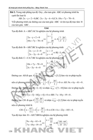 khangvietbook.com
.vn
Kỹ thuật giải nhanh hình phẳng Oxy – Đặng Thành Nam
130
Bài 2. Trong mặt phẳng tọa độ Oxy , cho tam giác ABC có phương trình ba
cạnh lần lượt là
AB: 2x y 2 0;BC: 2x 3y 6 0;CA :10x 7y 70 0− += − −= + −= .
Viết phương trình các đường cao của tam giác ABC và tìm tọa độ trực tâm H
của tam giác ABC .
Giải
Tọa độ đỉnh A AB AC=  là nghiệm của hệ phương trình
7
x
2x y 2 0 7 203
A ;
10x 7y 70 0 20 3 3
y
3

=− + =   
⇔ ⇒   + − =    =

.
Tọa độ đỉnh B AB BC=  là nghiệm của hệ phương trình
( )
2x y 2 0 x 3
B 3; 4
2x 3y 6 0 y 4
− + = =− 
⇔ ⇒ − − 
− − = =− 
.
Tọa độ đỉnh C CA BC=  là nghiệm của hệ phương trình
63
x
10x 7y 70 0 63 2011
C ;
2x 3y 6 0 20 11 11
y
11

=+ − =   
⇔ ⇒   − − =    =

.
Đường cao AH đi qua
7 20
A ;
3 3
 
 
 
và nhận ( )Bcu 3;2=

làm véc tơ pháp tuyến
nên có phương trình là
7 20
AH :3 x 2 y 0 AH :9x 6y 61 0
3 3
   
− + − = ⇔ + − =   
   
.
Đường cao BH đi qua ( )B 3; 4− − và nhận ( )CAu 7; 10= −

làm véc tơ pháp tuyến
nên có phương trình là
( ) ( )BH :7 x 3 10 y 4 0 BH :7x 10y 19 0+ − + = ⇔ − − = .
Đường cao CH đi qua
63 20
C ;
11 11
 
 
 
và nhận ( )ABu 1;2=

làm véc tơ pháp tuyến
nên có phương trình là
63 20
CH :1 x 2 y 0 CH :11x 22y 103 0
11 11
   
− + − =⇔ + − =   
   
.
Tọa độ trực tâm H AH BH=  là nghiệm của hệ phương trình
181
x
9x 6y 61 0 181 6433
H ;
7x 10y 19 0 64 33 33
y
33

=+ − =   
⇔ ⇒   − − =    =

.
 