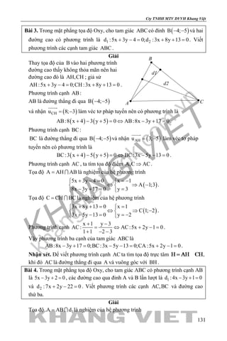 khangvietbook.com
.vn
Cty TNHH MTV DVVH Khang Việt
131
Bài 3. Trong mặt phẳng tọa độ Oxy, cho tam giác ABC có đỉnh ( )B 4; 5− − và hai
đường cao có phương trình là 1 2d :5x 3y 4 0;d :3x 8y 13 0+ −= + += . Viết
phương trình các cạnh tam giác ABC .
Giải
Thay tọa độ của B vào hai phương trình
đường cao thấy không thỏa mãn nên hai
đường cao đó là AH,CH ; giả sử
AH :5x 3y 4 0;CH :3x 8y 13 0+ −= + += .
Phương trình cạnh AB:
AB là đường thẳng đi qua ( )B 4; 5− −
và nhận ( )CHu 8; 3= −

làm véc tơ pháp tuyến nên có phương trình là
( ) ( )AB:8 x 4 3 y 5 0 AB:8x 3y 17 0+ − + = ⇔ − + = .
Phương trình cạnh BC:
BC là đường thẳng đi qua ( )B 4; 5− − và nhận ( )AHu 3; 5= −

làm véc tơ pháp
tuyến nên có phương trình là
( ) ( )BC:3 x 4 5 y 5 0 BC:3x 5y 13 0+ − + = ⇔ − − = .
Phương trình cạnh AC , ta tìm tọa độ điểm A,C AC⇒ .
Tọa độ A AH AB=  là nghiệm của hệ phương trình
( )
5x 3y 4 0 x 1
A 1;3
8x 3y 17 0 y 3
+ − = =− 
⇔ ⇒ − 
− += = 
.
Tọa độ C CH BC=  là nghiệm của hệ phương trình
( )
3x 8y 13 0 x 1
C 1; 2
3x 5y 13 0 y 2
+ += = 
⇔ ⇒ − 
− − = =− 
.
Phương trình cạnh
x 1 y 3
AC: AC:5x 2y 1 0
1 1 2 3
+ −
= ⇔ + −=
+ − −
.
Vậy phương trình ba cạnh của tam giác ABC là
AB:8x 3y 17 0;BC:3x 5y 13 0;CA :5x 2y 1 0− += − −= + −= .
Nhận xét. Để viết phương trình cạnh AC ta tìm tọa độ trực tâm ,
khi đó AC là đường thẳng đi qua A và vuông góc với BH .
Bài 4. Trong mặt phẳng tọa độ Oxy, cho tam giác ABC có phương trình cạnh AB
là 5x 3y 2 0− + =, các đường cao qua đỉnh A và B lần lượt là 1d :4x 3y 1 0− + =
và 2d :7x 2y 22 0+ − =. Viết phương trình các cạnh AC,BC và đường cao
thứ ba.
Giải
Tọa độ 1A AB d=  là nghiệm của hệ phương trình
d2
d1
B
A C
 