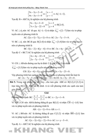 khangvietbook.com
.vn
Kỹ thuật giải nhanh hình phẳng Oxy – Đặng Thành Nam
132
( )
5x 3y 2 0 x 1
A 1; 1
4x 3y 1 0 y 1
− + = =− 
⇔ ⇒ − − 
− + = =− 
.
Tọa độ 2B AB d=  là nghiệm của hệ phương trình
( )
5x 3y 2 0 x 2
B 2;4
7x 2y 22 0 y 4
− += = 
⇔ ⇒ 
+ −= = 
.
Vì 2AC d⊥ nên AC đi qua ( )A 1; 1− − và nhận ( )d2
u 2; 7= −

làm véc tơ pháp
tuyến nên có phương trình là
( ) ( )AC: 2 x 1 7 y 1 0 AC: 2x 7y 5 0+ − + = ⇔ − − = .
Vì 1BC d⊥ nên BCđi qua ( )B 2;4 và nhận ( )d1
u 3;4=

làm véc tơ pháp tuyến
nên có phương trình là
( ) ( )BC:3 x 2 4 y 4 0 BC:3x 4y 22 0− + − = ⇔ + − = .
Tọa độ C BC AC=  là nghiệm của hệ phương trình
( )
3x 4y 22 0 x 6
C 6;1
2x 7y 5 0 y 1
+ −= = 
⇔ ⇒ 
− −= = 
.
Vì CH AB⊥ nên đường cao hạ từ đỉnh C đi qua ( )C 6;1 và nhận
( )ABu 3;5=

làm véc tơ pháp tuyến nên có phương trình
( ) ( )CH :3 x 6 5 y 1 0 CH :3x 5y 23 0− + − = ⇔ + − = .
Vậy phương trình hai cạnh và đường cao thứ ba có phương trình lần lượt là
AC: 2x 7y 5 0;BC:3x 4y 22 0;CH :3x 5y 23 0− −= + −= + −= .
Bài 5. Trong mặt phẳng tọa độ Oxy , cho tam giác ABC có ( ) ( )B 1;1 ,C 3;2 và
trực tâm ( )H 2;2 . Tìm tọa độ đỉnh A và viết phương trình các cạnh của tam
giác ABC .
Giải
Phương trình cạnh
x 1 y 1
BC: BC: x 2y 1 0
3 1 2 1
− −
= ⇔ − +=
− −
.
Vì AB CH⊥ nên AB là đường thẳng đi qua ( )B 1;1 và nhận ( )CH 1;0= −

làm
véc tơ pháp tuyến nên có phương trình là
( )AB: x 1 0 AB: x 1− − = ⇔ = .
Vì AC BH⊥ nên AC là đường thẳng đi qua ( )C 3;2 và nhận ( )BH 1;1=

làm
véc tơ pháp tuyến nên có phương trình là
( ) ( )AC:1 x 3 1 y 2 0 AC: x y 5 0− + − = ⇔ + − = .
Tọa độ A AB AC=  là nghiệm của hệ phương trình
 