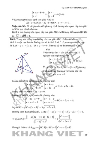 khangvietbook.com
.vn
Cty TNHH MTV DVVH Khang Việt
133
( )
x y 5 0 x 1
A 1;4
x 1 y 4
+ −= = 
⇔ ⇒ 
= = 
.
Vậy phương trình các cạnh tam giác ABC là
AB: x 1;BC: x 2y 1 0;CA : x y 5 0= − += + −= .
Nhận xét. Nếu đề bài yêu cầu viết phương trình đường tròn ngoại tiếp tam giác
ABC ta làm nhanh như sau:
Gọi I là tâm đường tròn ngoại tiếp tam giác ABC, M là trung điểm cạnh BC khi
đó AH 2IM I 
 
.
Bài 6. Trong mặt phẳng toạ độ Oxy cho tam giác ABC có diện tích bằng 12,
đỉnh A thuộc trục hoành. Đường cao kẻ từ đỉnh B và C có phương trình lần lượt
là 1d : x y 1 0   ; 2d : 2x y 4 0   . Tìm toạ độ ba đỉnh tam giác ABC.
Giải
Toạ độ trực tâm H của tam giác ABC là
nghiệm của hệ phương trình
 
x y 1 0 x 1
H 1;2
2x y 4 0 y 2
        
      
.
Vì    A Ox A a;0 ,AH 1 a;2   

phương
trình cạnh AC đi qua A và vuông góc với
1d là AC: x y a 0   .
Toạ độ điểm C là nghiệm của hệ phương trình
 
x y a 0 x 4 a
C 4 a;2a 4
2x y 4 0 y 2a 4
           
       
.
Tương tự ta có AB: x 2y a 0   .
Toạ độ điểm B là nghiệm của hệ phương trình
 
x 2y a 0 x a 2
B a 2; a 1
x y 1 0 y a 1
             
       
.
Suy ra  
22 2
BC 6 3a 3 3 a 2a 5      .
Phương trình đường thẳng BC là     BC: 1 a x 4 a 2 y 2a 4 0       .
 
    
 
2
2 22
a a 21 a 2a 4 2 2a 4
d A;BC 2
a 2a 51 a 2
     
  
  
.
Theo giả thiết ta có:   2
ABC
1
S BC.d A;BC 3 a a 2 12
2
     .
 
