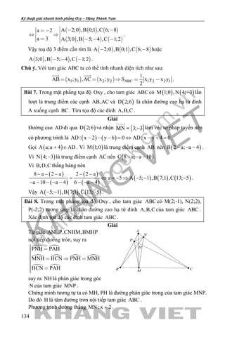 khangvietbook.com
.vn
Kỹ thuật giải nhanh hình phẳng Oxy – Đặng Thành Nam
134
     
     
A 2;0 ,B 0;1 ,C 6; 8a 2
a 3 A 3;0 ,B 5; 4 ,C 1;2
           
.
Vậy toạ độ 3 điểm cần tìm là      A 2;0 ,B 0;1 ,C 6; 8  hoặc
     A 3;0 ,B 5; 4 ,C 1;2   .
Chú ý. Với tam giác ABC ta có thể tính nhanh diện tích như sau:
   1 1 2 2 ABC 1 2 2 1
1
AB x ;y ,AC x ;y S x y x y
2
    
 
.
Bài 7. Trong mặt phẳng tọa độ Oxy , cho tam giác ABC có ( ) ( )M 1;0 ,N 4; 3− lần
lượt là trung điểm các cạnh AB,AC và ( )D 2;6 là chân đường cao hạ từ đỉnh
A xuống cạnh BC. Tìm tọa độ các đỉnh A,B,C .
Giải
Đường cao AD đi qua ( )D 2;6 và nhận làm véc tơ pháp tuyến nên
có phương trình là ( ) ( )AD: x 2 y 6 0 AD: x y 4 0− − − = ⇔ − + = .
Gọi ( )A a;a 4 AD+ ∈ . Vì ( )M 1;0 là trung điểm cạnh AB nên ( )B 2 a; a 4− − − .
Vì ( )N 4; 3− là trung điểm cạnh AC nên ( )C 8 a; a 10− − − .
Vì B,D,C thẳng hàng nên
( )
( )
( )
( )
( ) ( ) ( )
8 a 2 a 2 2 a
a 5 A 5; 1 ,B 7;1 ,C 13; 5
a 10 a 4 6 a 4
− − − − −
= ⇔ =− ⇒ − − −
− − − − − − − −
.
Vậy ( ) ( ) ( )A 5; 1 ,B 7;1 ,C 13; 5− − − .
Bài 8. Trong mặt phẳng tọa độ Oxy , cho tam giác ABC có M(2;-1), N(2;2),
P(-2;2) tương ứng là chân đường cao hạ từ đỉnh A,B,C của tam giác ABC .
Xác định tọa độ các đỉnh tam giác ABC .
Giải
Tứ giác ANHP,CNHM,BMHP
nội tiếp đường tròn, suy ra
 
 
 
 
PNH PAH
MNH HCN PNH MNH
HCN PAH
    
 
suy ra NH là phân giác trong góc
N của tam giác MNP .
Chứng minh tương tự ta có MH, PH là đường phân giác trong của tam giác MNP.
Do đó H là tâm đường tròn nội tiếp tam giác ABC .
Phương trình đường thẳng MN : x 2= .
H
A
B CM
N
P
 