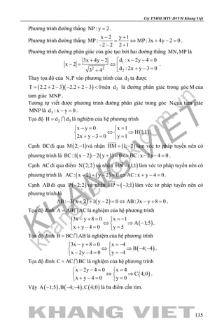 khangvietbook.com
.vn
Cty TNHH MTV DVVH Khang Việt
135
Phương trình đường thẳng NP : y 2= .
Phương trình đường thẳng
x 2 y 1
MP : MP :3x 4y 2 0
2 2 2 1
− +
= ⇔ + −=
− − +
.
Phương trình đường phân giác của góc tạo bởi hai đường thẳng MN,MP là
1
2 2
2
d : x 2y 4 03x 4y 2
x 2
d : 2x y 3 03 4
− − =+ − 
−= ⇔ 
+ − =+
.
Thay tọa độ của N,P vào phương trình của 2d ta được
( )( )T 2.2 2 3 2.2 2 3 0= + − − + − < nên 2d là đường phân giác trong góc M của
tam giác MNP .
Tương tự viết được phương trình đường phân giác trong góc N của tam giác
MNP là 3d : x y 0− =.
Tọa độ 2 3H d d=  là nghiệm của hệ phương trình
( )
x y 0 x 1
H 1;1
2x y 3 0 y 1
−= = 
⇔ ⇒ 
+ −= = 
.
Cạnh BCđi qua ( )M 2; 1− và nhận ( )HM 1; 2= −

làm véc tơ pháp tuyến nên có
phương trình là ( ) ( )BC:1 x 2 2 y 1 0 BC: x 2y 4 0− − + = ⇔ − − = .
Cạnh AC đi qua điểm ( )N 2;2 và nhận ( )HN 1;1=

làm véc tơ pháp tuyến nên có
phương trình là ( ) ( )AC: x 2 y 2 0 AC: x y 4 0− + − = ⇔ + − = .
Cạnh AB đi qua ( )P 2;2− và nhận ( )HP 3;1= −

làm véc tơ pháp tuyến nên có
phương trình là
( ) ( )AB: 3 x 2 1 y 2 0 AB:3x y 8 0− + + − = ⇔ − + = .
Tọa độ đỉnh A AB AC=  là nghiệm của hệ phương trình
( )
3x y 8 0 x 1
A 1;5
x y 4 0 y 5
− + = =− 
⇔ ⇒ − 
+ −= = 
.
Tọa độ đỉnh B BC AB=  là nghiệm của hệ phương trình
( )
3x y 8 0 x 4
B 4; 4
x 2y 4 0 y 4
− + = =− 
⇔ ⇒ − − 
− − = =− 
.
Tọa độ đỉnh C AC BC=  là nghiệm của hệ phương trình
( )
x 2y 4 0 x 4
C 4;0
x y 4 0 y 0
− −= = 
⇔ ⇒ 
+ −= = 
.
Vậy ( ) ( ) ( )A 1;5 ,B 4; 4 ,C 4;0− − − là ba điểm cần tìm.
 