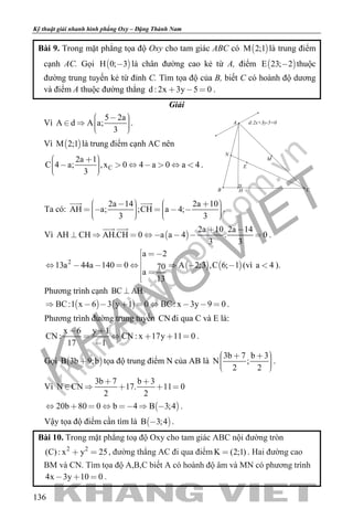 khangvietbook.com
.vn
Kỹ thuật giải nhanh hình phẳng Oxy – Đặng Thành Nam
136
Bài 9. Trong mặt phẳng tọa độ Oxy cho tam giác ABC có  M 2;1 là trung điểm
cạnh AC. Gọi  H 0; 3 là chân đường cao kẻ từ A, điểm  E 23; 2 thuộc
đường trung tuyến kẻ từ đỉnh C. Tìm tọa độ của B, biết C có hoành độ dương
và điểm A thuộc đường thẳng d : 2x 3y 5 0   .
Giải
Vì
5 2a
A d A a;
3
      
.
Vì  M 2;1 là trung điểm cạnh AC nên
C
2a 1
C 4 a; ,x 0 4 a 0 a 4
3
           
.
d:2x+3y-5=0
N
M
HB C
A
E
Ta có:
2a 14 2a 10
AH a; ;CH a 4;
3 3
                 
 
.
Vì  
2a 10 2a 14
AH CH AH.CH 0 a a 4 . 0
3 3
 
       
 
.
   2
a 2
13a 44a 140 0 A 2;3 ,C 6; 170
a
13
 

       
 

(vì a 4 ).
Phương trình cạnh BC AH
   BC:1 x 6 3 y 1 0 BC: x 3y 9 0         .
Phương trình đường trung tuyến CN đi qua C và E là:
x 6 y 1
CN : CN : x 17y 11 0
17 1
 
    

.
Gọi  B 3b 9;b tọa độ trung điểm N của AB là
3b 7 b 3
N ;
2 2
      
.
Vì
3b 7 b 3
N CN 17. 11 0
2 2
 
    
 20b 80 0 b 4 B 3;4       .
Vậy tọa độ điểm cần tìm là  B 3;4 .
Bài 10. Trong mặt phẳng toạ độ Oxy cho tam giác ABC nội đường tròn
2 2
x y 2(C): 5  , đường thẳng AC đi qua điểm K (2;1) . Hai đường cao
BM và CN. Tìm tọa độ A,B,C biết A có hoành độ âm và MN có phương trình
4x 3y 10 0   .
 