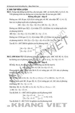 khangvietbook.com
.vn
Kỹ thuật giải nhanh hình phẳng Oxy – Đặng Thành Nam
138
C. BÀI TẬP RÈN LUYỆN
Bài 1. Trong mặt phẳng tọa độ Oxy, cho tam giác ABC có A(4;4), B(2;-1), C(-2; -4).
Viết phương trình các đường cao và tìm trực tâm H của tam giác ABC.
Hướng dẫn giải – đáp số
Đường cao AH đi qua ( )A 4;4 và vuông góc với BC nên nhận ( )BC 4; 3= − −

làm véc tơ pháp tuyến nên có phương trình là
( ) ( )AH : 4 x 3 3 y 4 0 AH : 4x 3y 28 0− − − − = ⇔ + − = .
Đường cao BH đi qua ( )B 2; 1− và nhận ( )CA 6;8=

làm véc tơ pháp tuyến nên
có phương trình là
( ) ( )BH :6 x 2 8 y 1 0 BH :3x 4y 2 0− + + = ⇔ + − = .
Đường cao CH đi qua ( )C 2; 4− − và nhận ( )AB 2;5=

làm véc tơ pháp tuyến nên
có phương trình là ( ) ( )CH : 2 x 2 5 y 4 0 CH : 2x 5y 24 0+ + + = ⇔ + + = .
Tọa độ H AH BH=  là nghiệm của hệ phương trình
106
x
4x 3y 28 0 106 767
H ;
3x 4y 2 0 76 7 7
y
7

=+ − =   
⇔ ⇒ −   + − =    = −

.
Bài 2. (ĐH Kinh Tế) Viết phương trình các cạnh tam giác ABC biết ( )B 4; 5− − và
hai đường cao có phương trình 1d :5x 3y 4 0+ − = và 2d :3x 8y 13 0+ + =.
Hướng dẫn giải – đáp số
Dễ thấy 1 2B d ,B d∉ ∉ nên giả sử hai đường cao đó lần lượt là
AH :5x 3y 4 0; CH :3x 8y 13 0+ −= + += .
Phương trình cạnh AB đi qua B(-4;-5) và vuông góc với CH nên có phương
trình dạng AB:8x 3y c 0− + =.
Mặt khác
( )B 4; 5 AB 8.( 4) 3.( 5) c 0 c 17 AB:8x 3y 17 0− − ∈ ⇔ − − − + = ⇔ = ⇒ − + = .
Phương trình cạnh BC đi qua ( )B 4; 5− − và vuông góc với AH nên có phương
trình dạng BC:3x 5y c 0− + =.
Mặt khác ( )B 4; 5 BC 3.( 4) 5.( 5) c 0 c 13− − ∈ ⇔ − − − + = ⇔ =−
BC:3x 5y 13 0⇒ − − =.
Tọa độ đỉnh A AB AH=  là nghiệm của hệ phương trình
( )
8x 3y 17 0 x 1
A 1;3
5x 3y 4 0 y 3
− + = =− 
⇔ ⇒ − 
+ −= = 
.
Tọa độ đỉnh C BC CH=  là nghiệm của hệ phương trình
 