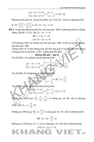 khangvietbook.com
.vn
Cty TNHH MTV DVVH Khang Việt
139
( )
3x 5y 13 0 x 1
C 1; 2
3x 8y 13 0 y 2
− −= = 
⇔ ⇒ − 
+ + = =− 
.
Phương trình cạnh AC đi qua hai điểm ( ) ( )A 1;3 ,C 1; 2− − nên có phương trình
là
x 1 y 3
AC: AC:5x 2y 1 0
1 1 2 3
+ −
= ⇔ + −=
+ − −
.
Bài 3. Trong mặt phẳng tọa độ Oxy, cho tam giác ABC có phương trình các đường
thẳng AB,BC,CA là: AB: 2x 3y 1 0;
BC: x 3y 7 0;
CA :5x 2y 1 0.
− − =
+ + =
− + =
Viết phương trình các đường cao của tam giác ABC từ đó suy ra tọa độ trực
tâm tam giác ABC .
Chứng minh H là tâm đường tròn nội tiếp tam giác có ba đỉnh là chân đường
vuông góc hạ từ các đỉnh A,B,C xuống cạnh đối diện.
Hướng dẫn giải – đáp số
Tọa độ điểm A là nghiệm của hệ phương trình:
5
x
2x 3y 1 0 5 711
A ;
5x 2y 1 0 7 11 11
y
11

= −− − =   
⇔ ⇒ − −   − + =    = −

.
Tọa độ điểm B là nghiệm của hệ phương trình:
x 2
2x 3y 1 0 5
B 2;5
x 3y 7 0 3y
3
= −
− − =   
⇔ ⇒ − −   + + = = −   
.
Tọa độ điểm C là nghiệm của hệ phương trình:
( )
x 3y 7 0 x 1
C 1; 2
5x 2y 1 0 y 2
+ + = =− 
⇔ ⇒ − − 
− + = =− 
.
Đường cao AH đi qua
5 7
A ;
11 11
 
− − 
 
và vuông góc với BC nên có phương
trình:
8
AH :3x y 0
11
− + =.
Đường cao BH đi qua
5
B 2;
3
 
− − 
 
và vuông góc với AC nên có phương trình:
37
BH : 2x 5y 0
3
+ + =.
Đường cao CH đi qua ( )C 1; 2− − và vuông góc với AB nên có phương trình:
CH :3x 2y 7 0+ + =.
 