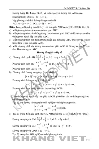 khangvietbook.com
.vn
Cty TNHH MTV DVVH Khang Việt
141
Đường thẳng BCđi qua ( )B 4;5 và vuông góc với đường cao AH nên có
phương trình: BC:7x 3y 13 0− − =.
Vậy phương trình hai đường thẳng cần tìm là
AC:5x 3y 1 0+ + = ; BC:7x 3y 13 0− − =.
Bài 6. Trong mặt phẳng tọa độ Oxy, cho tam giác ABC có A(-2;0), B(2;4), C(4; 0).
a) Viết phương trình các cạnh của tam giác ABC .
b) Viết phương trình các đường trung trực của tam giác ABC từ đó suy tọa độ tâm
đường tròn ngoại tiếp tam giác ABC .
c) Viết phương trình các đường trung tuyến của tam giác ABC từ đó suy ra tọa độ
trọng tâm G của tam giác ABC .
d) Viết phương trình các đường cao của tam giác ABC từ đó suy ra tọa độ trực
tâm H của tam giác ABC .
Hướng dẫn giải – đáp số
a) Phương trình cạnh
x 2 y
AB: AB: x y 2 0
4 4
+
= ⇔ − + = .
Phương trình cạnh
x 2 y 4
BC: BC: 2x y 8 0
2 4
− −
= ⇔ + −=
−
.
Phương trình cạnh AC: y 0= .
b) Phương trình đường trung trực đoạn AB là:
( ) ( ) ( )2 2 22
x 2 y x 2 y 4 x y 2 0+ + = − + − ⇔ + − = .
Phương trình đường trung trực đoạn BClà:
( ) ( ) ( )2 2 2 2
x 2 y 4 x 4 y x 2y 1 0− + − = − + ⇔ − + = .
Phương trình đoạn trung trực của đoạn thẳng AC là:
( ) ( )2 22 2
x 2 y x 4 y x 1 0+ + = − + ⇔ − = .
Tâm đường tròn ngoại tiếp tam giác ABC là giao điểm của ba đường trung trực
các cạnh tam giác.
Tọa độ tâm đường tròn ngoại tiếp là nghiệm của hệ phương trình:
( )
x 1 0 x 1
I 1;1
x y 2 0 y 1
−= = 
⇔ ⇒ 
+ −= = 
.
c) Tọa độ trung điểm các cạnh BC,CA,ABtương ứng là ( ) ( ) ( )M 3;2 ,N 1;0 ,P 0;2 .
Đường trung tuyến
x 2 y
AM : AM : 2x 5y 4 0
5 2
+
= ⇔ − + = .
Đường trung tuyến
x 2 y 4
BN : BN : 4x y 4 0
1 4
− −
= ⇔ − −=
− −
.
Đường trung tuyến CP : x 2y 4 0+ − =.
Tọa độ trọng tâm G là nghiệm của hệ phương trình:
 