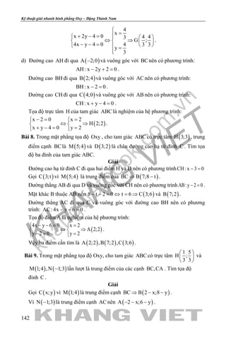 khangvietbook.com
.vn
Kỹ thuật giải nhanh hình phẳng Oxy – Đặng Thành Nam
142
4
x
x 2y 4 0 4 43
G ;
4x y 4 0 4 3 3
y
3

=+ − =   
⇔ ⇒   − − =    =

.
d) Đường cao AH đi qua ( )A 2;0− và vuông góc với BCnên có phương trình:
AH : x 2y 2 0− + =.
Đường cao BH đi qua ( )B 2;4 và vuông góc với AC nên có phương trình:
BH : x 2 0− =.
Đường cao CH đi qua ( )C 4;0 và vuông góc với AB nên có phương trình:
CH : x y 4 0+ − =.
Tọa độ trực tâm H của tam giác ABC là nghiệm của hệ phương trình:
( )
x 2 0 x 2
H 2;2
x y 4 0 y 2
−= = 
⇔ ⇒ 
+ −= = 
.
Bài 8. Trong mặt phẳng tọa độ Oxy , cho tam giác ABC có trực tâm ( )H 3;3 , trung
điểm cạnh BClà ( )M 5;4 và ( )D 3;2 là chân đường cao hạ từ đỉnh C . Tìm tọa
độ ba đỉnh của tam giác ABC.
Giải
Đường cao hạ từ đỉnh C đi qua hai điểm H và D nên có phương trìnhCH: x 3 0− =
Gọi ( )C 3;t vì ( )M 5;4 là trung điểm của ( )BC B 7;8 t⇒ − .
Đường thẳng AB đi qua D và vuông góc với CH nên có phương trìnhAB:y 2 0− =.
Mặt khác B thuộc AB nên ( )8 t 2 0 t 6 C 3;6− − = ⇔ = ⇒ và ( )B 7;2 .
Đường thẳng AC đi qua C và vuông góc với đường cao BH nên có phương
trình: AC: 4x y 6 0− − =.
Tọa độ điểm A là nghiệm của hệ phương trình:
( )
4x y 6 0 x 2
A 2;2
y 2 0 y 2
− −= = 
⇔ ⇒ 
−= = 
.
Vậy ba điểm cần tìm là ( ) ( ) ( )A 2;2 ,B 7;2 ,C 3;6 .
Bài 9. Trong mặt phẳng tọa độ Oxy, cho tam giác ABC có trực tâm
1 5
H ;
3 3
 
 
 
và
( ) ( )M 1;4 ,N 1;3− lần lượt là trung điểm của các cạnh BC,CA . Tìm tọa độ
đỉnh C .
Giải
Gọi ( )C x;y vì ( )M 1;4 là trung điểm cạnh ( )BC B 2 x;8 y⇒ − − .
Vì ( )N 1;3− là trung điểm cạnh AC nên ( )A 2 x;6 y− − − .
 