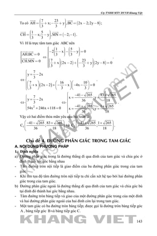 khangvietbook.com
.vn
Cty TNHH MTV DVVH Khang Việt
143
Ta có  
7 23
AH x; y ,BC 2x 2;2y 8
3 3
         
 
;
 
1 5
CH x; y ,MN 2; 1
3 3
        
 
.
Vì H là trực tâm tam giác ABC nên
AH.BC 0
CH.MN 0
 
 
 
 
   
1 5
2 x y 0
3 3
7 23
x 2x 2 y 2y 8 0
3 3
                      
                    
.
( )
7
y 2x
3
7 16 10
x 2x 2 x 4x 0
3 3 3

= −
⇔ 
     + − + − − − − =        
.
2
41 265 83 2657 x ;yy 2x 36 183
41 265 1 265
54x 246x 118 0 x ;y
36 18
 − − +
 = == − 
⇔ ⇔ 
− + + + + == = 
.
Vậy có hai điểm thỏa mãn yêu cầu bài toán là
1
41 265 83 265
C ;
36 18
 − − +
  
 
và 2
41 265 1 265
C ;
36 18
 − + +
  
 
.
Chuû ñeà 4. ÑÖÔØNG PHAÂN GIAÙC TRONG TAM GIAÙC
A. NỘI DUNG PHƯƠNG PHÁP
1. Định nghĩa
a) Đường phân giác trong là đường thẳng đi qua đỉnh của tam giác và chia góc ở
đỉnh thành hai góc bằng nhau
- Tâm đường tròn nội tiếp là giao điểm của ba đường phân giác trong của tam
giác
- Khi tìm tọa độ tâm đường tròn nội tiếp ta chỉ cần xét hệ tạo bởi hai đường phân
giác trong của tam giác.
b) Đường phân giác ngoài là đường thẳng đi qua đỉnh của tam giác và chia góc bù
tại đỉnh đó thành hai góc bằng nhau.
- Tâm đường tròn bàng tiếp và giao của một đường phân giác trong của một đỉnh
và hai đường phân giác ngoài của hai đỉnh còn lại trong tam giác.
- Một tam giác có ba đường tròn bàng tiếp; được gọi là đường tròn bàng tiếp góc
A , bàng tiếp góc B và bàng tiếp góc C.
 
