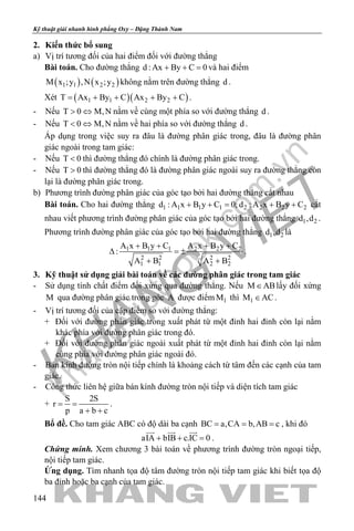 khangvietbook.com
.vn
Kỹ thuật giải nhanh hình phẳng Oxy – Đặng Thành Nam
144
2. Kiến thức bổ sung
a) Vị trí tương đối của hai điểm đối với đường thẳng
Bài toán. Cho đường thẳng d : Ax By C 0+ + =và hai điểm
( ) ( )1 1 2 2M x ;y ,N x ;y không nằm trên đường thẳng d .
Xét ( )( )1 1 2 2T Ax By C Ax By C= + + + + .
- Nếu T 0 M,N> ⇔ nằm về cùng một phía so với đường thẳng d .
- Nếu T 0 M,N< ⇔ nằm về hai phía so với đường thẳng d .
Áp dụng trong việc suy ra đâu là đường phân giác trong, đâu là đường phân
giác ngoài trong tam giác:
- Nếu T 0< thì đường thẳng đó chính là đường phân giác trong.
- Nếu T 0> thì đường thẳng đó là đường phân giác ngoài suy ra đường thẳng còn
lại là đường phân giác trong.
b) Phương trình đường phân giác của góc tạo bởi hai đường thẳng cắt nhau
Bài toán. Cho hai đường thẳng 1 1 1 1 2 2 2 2d : A x B y C 0; d : A x B y C+ += + + cắt
nhau viết phương trình đường phân giác của góc tạo bởi hai đường thẳng 1 2d ,d .
Phương trình đường phân giác của góc tạo bởi hai đường thẳng 1 2d ,d là
1 1 1 2 2 2
2 2 2 2
1 1 2 2
A x B y C A x B y C
:
A B A B
+ + + +
∆ =±
+ +
.
3. Kỹ thuật sử dụng giải bài toán về các đường phân giác trong tam giác
- Sử dụng tính chất điểm đối xứng qua đường thẳng. Nếu M AB∈ lấy đối xứng
M qua đường phân giác trong góc A được điểm 1M thì 1M AC∈ .
- Vị trí tương đối của cặp điểm so với đường thẳng:
+ Đối với đường phân giác trong xuất phát từ một đỉnh hai đỉnh còn lại nằm
khác phía với đường phân giác trong đó.
+ Đối với đường phân giác ngoài xuất phát từ một đỉnh hai đỉnh còn lại nằm
cùng phía với đường phân giác ngoài đó.
- Bán kính đường tròn nội tiếp chính là khoảng cách từ tâm đến các cạnh của tam
giác.
- Công thức liên hệ giữa bán kính đường tròn nội tiếp và diện tích tam giác
+
S 2S
r
p a b c
= =
+ +
.
Bổ đề. Cho tam giác ABC có độ dài ba cạnh BC a,CA b,AB c= = = , khi đó
aIA bIB c.IC 0+ + =
  
.
Chứng minh. Xem chương 3 bài toán về phương trình đường tròn ngoại tiếp,
nội tiếp tam giác.
Ứng dụng. Tìm nhanh tọa độ tâm đường tròn nội tiếp tam giác khi biết tọa độ
ba đỉnh hoặc ba cạnh của tam giác.
 