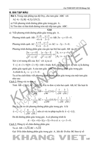 khangvietbook.com
.vn
Cty TNHH MTV DVVH Khang Việt
145
B. BÀI TẬP MẪU
Bài 1. Trong mặt phẳng tọa độ Oxy, cho tam giác ABC với
( ) ( ) ( )A 6; 3 ,B 4;3 ,C 9;2− − − .
a) Viết phương trình đường phân giác trong góc A .
b) Tìm tâm và bán kính đường tròn nội tiếp tam giác ABC .
Giải
a) Viết phương trình đường phân giác trong góc A .
Phương trình cạnh
x 6 y 3
AB: AB:3x y 15 0
4 6 3 3
+ +
= ⇔ − + =
− + +
.
Phương trình cạnh
x 6 y 3
AC: AC: x 3y 3 0
9 6 2 3
+ +
= ⇔ − −=
+ +
.
Phương trình đường phân giác của góc tạo bởi hai cạnh AB và AC là
1
2 2 2 2
2
d : x y 9 03x y 15 x 3y 3
d : x y 3 03 ( 1) 1 ( 3)
+ + =− + − − 
= ⇔  − + =+ − + −
.
Xét vị trí tương đối của B,C với 1d ta có
( )( )T 4 3 9 9 2 9 160 0= − + + + + = > nên B,C cùng phía với 1d nên 1d là đường
phân giác ngoài góc A của tam giác ABC và đường phân giác trong góc
A chính là 2d : x y 3 0− + =.
Ta có ba cách khác viết phương trình đường phân giác trong của một tam giác
như sau:
Cách 2: Dùng véc tơ đơn vị
Tính ( ) ( )AB 2;6 ,AC 15;5= =
 
. Véc tơ đơn vị trên hai cạnh AB,AC lần lượt là
( )
( )
1
1
1 1 1 3
i .AB 2;6 ;
40 10 10AB
1 1 3 1
i .AC 15;5 ;
250 10 10AC
  
= = =  
 

 = = =    

 

 

.
Suy ra véc tơ chỉ phương đường phân giác trong góc A là
1 2
4 4
u i i ;
10 10
 
= + = 
 
  
nên có véc tơ pháp tuyến là ( )n 1;1= −

.
Do đó đường phân giác trong góc A có phương trình là
( ) ( )d : 1 x 6 1 y 3 0 d : x y 3 0− + + + = ⇔ − + = .
Cách 3: Dùng tỷ số chân đường phân giác
Ta có AB 2 10,BC 5 10= =
Gọi D là chân đường phân giác trong góc A , khi đó D chia BCtheo tỷ số
 