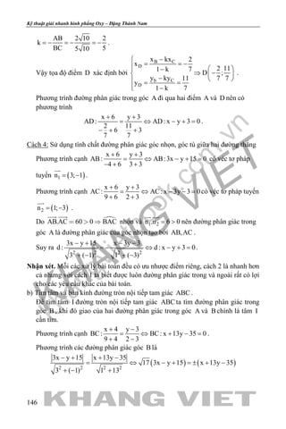 khangvietbook.com
.vn
Kỹ thuật giải nhanh hình phẳng Oxy – Đặng Thành Nam
146
AB 2 10 2
k
BC 55 10
=− =− =− .
Vậy tọa độ điểm D xác định bởi
B C
D
b C
D
x kx 2
x
2 111 k 7
D ;
y ky 7 711
y
1 k 7
−
= = −  −
⇒ −  −  = =
 −
.
Phương trình đường phân giác trong góc A đi qua hai điểm A và D nên có
phương trình
x 6 y 3
AD: AD: x y 3 0
2 11
6 3
7 7
+ +
= ⇔ − +=
− + +
.
Cách 4: Sử dụng tính chất đường phân giác góc nhọn, góc tù giữa hai đường thẳng
Phương trình cạnh
x 6 y 3
AB: AB:3x y 15 0
4 6 3 3
+ +
= ⇔ − + =
− + +
có véc tơ pháp
tuyến ( )1n 3; 1= −

.
Phương trình cạnh
x 6 y 3
AC: AC: x 3y 3 0
9 6 2 3
+ +
= ⇔ − −=
+ +
có véc tơ pháp tuyến
( )2n 1; 3= −

.
Do AB.AC 60 0 BAC  
 
nhọn và 1 2n .n 6 0= >
 
nên đường phân giác trong
góc A là đường phân giác của góc nhọn tạo bởi AB,AC .
Suy ra
2 2 2 2
3x y 15 x 3y 3
d : d : x y 3 0
3 ( 1) 1 ( 3)
− + − −
=− ⇔ − + =
+ − + −
.
Nhận xét. Mỗi các xử lý bài toán đều có ưu nhược điểm riêng, cách 2 là nhanh hơn
cả nhưng với cách 1 ta biết được luôn đường phân giác trong và ngoài rất có lợi
cho các yêu cầu khác của bài toán.
b) Tìm tâm và bán kính đường tròn nội tiếp tam giác ABC .
Để tìm tâm I đường tròn nội tiếp tam giác ABC ta tìm đường phân giác trong
góc B , khi đó giao của hai đường phân giác trong góc A và B chính là tâm I
cần tìm.
Phương trình cạnh
x 4 y 3
BC: BC: x 13y 35 0
9 4 2 3
+ −
= ⇔ + − =
+ −
.
Phương trình các đường phân giác góc B là
( ) ( )2 2 2 2
3x y 15 x 13y 35
17 3x y 15 x 13y 35
3 ( 1) 1 13
− + + −
= ⇔ − + =± + −
+ − +
 