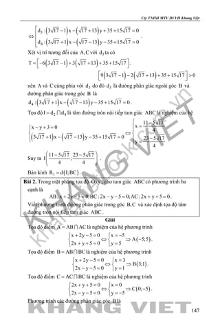 khangvietbook.com
.vn
Cty TNHH MTV DVVH Khang Việt
147
( ) ( )
( ) ( )
3
4
d : 3 17 1 x 17 13 y 35 15 17 0
d : 3 17 1 x 17 13 y 35 15 17 0
 − − + + + =
⇔
 + − − − + =
.
Xét vị trí tương đối của A,C với 3d ta có
( ) ( )
( ) ( )
T 6 3 17 1 3 17 13 35 15 17 .
9 3 17 1 2 17 13 35 15 17 0
 = − − + + + +
 
 − − + + + >
 
nên A và C cùng phía với 3d do đó 3d là đường phân giác ngoài góc B và
đường phân giác trong góc B là
( ) ( )4d : 3 17 1 x 17 13 y 35 15 17 0+ − − − + =.
Tọa độ 2 4I d d=  là tâm đường tròn nội tiếp tam giác ABC là nghiệm của hệ
( ) ( )
11 5 17
xx y 3 0
4
3 17 1 x 17 13 y 35 15 17 0 23 5 17
y
4
 −
=− + = 
⇔ 
+ − − − + = −  =
.
Suy ra
11 5 17 23 5 17
I ;
4 4
 − −
  
 
.
Bán kính ( )1R d I;BC= .
Bài 2. Trong mặt phẳng tọa độ Oxy , cho tam giác ABC có phương trình ba
cạnh là
AB: x 2y 5 0;BC: 2x y 5 0;AC: 2x y 5 0+ −= − −= + += .
Viết phương trình đường phân giác trong góc B,C và xác định tọa độ tâm
đường tròn nội tiếp tam giác ABC .
Giải
Tọa độ điểm A AB AC=  là nghiệm của hệ phương trình
( )
x 2y 5 0 x 5
A 5;5
2x y 5 0 y 5
+ − = =− 
⇔ ⇒ − 
+ += = 
.
Tọa độ điểm B AB BC=  là nghiệm của hệ phương trình
( )
x 2y 5 0 x 3
B 3;1
2x y 5 0 y 1
+ −= = 
⇔ ⇒ 
− −= = 
.
Tọa độ điểm C AC BC=  là nghiệm của hệ phương trình
( )
2x y 5 0 x 0
C 0; 5
2x y 5 0 y 5
+ += = 
⇔ ⇒ − 
− − = =− 
.
Phương trình các đường phân giác góc B là
 