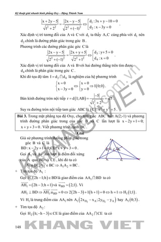 khangvietbook.com
.vn
Kỹ thuật giải nhanh hình phẳng Oxy – Đặng Thành Nam
148
1
2 2 2 2
2
d :3x y 10 0x 2y 5 2x y 5
d : x 3y 01 2 2 ( 1)
+ − =+ − − − 
= ⇔  − =+ + −
.
Xác định vị trí tương đối của A và C với 1d ta thấy A,C cùng phía với 1d nên
2d chính là đường phân giác trong góc B .
Phương trình các đường phân giác góc C là
3
2 2 2 2
4
d : y 5 02x y 5 2x y 5
d : x 02 ( 1) 2 1
+ =− − + + 
= ⇔ 
=+ − +
.
Xác định vị trí tương đối của A và B với hai đường thẳng trên tìm được
4d chính là phân giác trong góc C .
Khi đó tọa độ tâm 2 4I d d=  là nghiệm của hệ phương trình
( )
x 0 x 0
I 0;0
x 3y 0 y 0
= = 
⇔ ⇒ 
−= = 
.
Bán kính đường tròn nội tiếp ( ) 2 2
5
r d I;AB 5
1 2
−
= = =
+
.
Suy ra đường tròn nội tiếp tam giác ABC là ( ) 2 2
C : x y 5+ =.
Bài 3. Trong mặt phẳng tọa độ Oxy, cho tam giác ABC biết A(2;-1) và phương
trình đường phân giác trong của góc B và C lần lượt là x 2y 1 0;− + =
x y 3 0+ + =. Viết phương trình cạnh BC.
Giải
Giả sử phương trình đường phân giác trong
góc B và C là
BD: x 2y 1 0;CE : x y 3 0− += + += .
Gọi 1A và 2A lần lượt là điểm đối xứng
của A qua BD và CE , khi đó ta có
1 2 1 2A BC,A BC A A BC∈ ∈ ⇒ ≡ .
+ Tìm tọa độ 1A :
Gọi ( )1H 2h 1;h BD− ∈ là giao điểm của 1AA BD ta có
( )1AH 2h 3;h 1= − +

và ( )BDu 2;1=

. Vì
( ) ( ) ( )1 1 BD 1AH BD AH .u 0 2 2h 3 1 h 1 0 h 1 H 1;1⊥ ⇒ = ⇔ − + + = ⇔ = ⇒
 
.
Vì 1H là trung điểm của 1AA nên ( )1 H A H A1 1
A 2x x ;2y y− − hay ( )1A 0;3 .
+ Tìm tọa độ 2A :
Gọi ( )2H h; h 3 CE− − ∈ là giao điểm của 2AA CE ta có
 