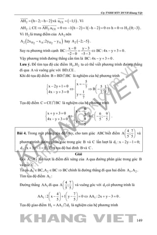 khangvietbook.com
.vn
Cty TNHH MTV DVVH Khang Việt
149
( )2AH h 2; h 2= − − −

và ( )CEu 1;1= −

. Vì
( ) ( ) ( )2 2 CE 2AH CE AH .u 0 1 h 2 1 h 2 0 h 0 H 0; 3⊥ ⇒ = ⇔ − − + − − = ⇔ = ⇒ −
 
.
Vì 2H là trung điểm của 2AA nên
( )2 H A H A2 2
A 2x x ;2y y− − hay ( )2A 2; 5− − .
Suy ra phương trình cạnh
x 0 y 3
BC: BC: 4x y 3 0
2 0 5 3
− −
= ⇔ − +=
− − − −
.
Vậy phương trình đường thẳng cần tìm là BC: 4x y 3 0− + =.
Lưu ý. Để tìm tọa độ các điểm 1 2H ,H ta có thể viết phương trình đường thẳng
đi qua A và vuông góc với BD,CE .
Khi đó tọa độ điểm B BD BC=  là nghiệm của hệ phương trình
5
x
x 2y 1 0 5 17
B ;
4x y 3 0 1 7 7
y
7

= −− + =   
⇔ ⇒ −   − + =    =

.
Tọa độ điểm C CE BC=  là nghiệm của hệ phương trình
6
x
x y 3 0 6 95
C ;
4x y 3 0 9 5 5
y
5

= −+ + =   
⇔ ⇒ − −   − + =    = −

.
Bài 4. Trong mặt phẳng tọa độ Oxy, cho tam giác ABC biết điểm
4 7
A ;
5 5
 
 
 
và
phương trình đường phân giác trong góc B và C lần lượt là 1d : x 2y 1 0;− − =
2d : x 3y 1 0+ − = . Tìm tọa độ hai đỉnh B và C .
Giải
Gọi 1 2A ,A lần lượt là điểm đối xứng của A qua đường phân giác trong góc B
và góc C .
Ta có 1 2A BC,A BC BC∈ ∈ ⇒ chính là đường thẳng đi qua hai điểm 1 2A ,A .
Tìm tọa độ điểm 1A :
Đường thẳng 1AA đi qua
4 7
A ;
5 5
 
 
 
và vuông góc với 1d có phương trình là
1 1
4 7
AA : 2 x 1 y 0 AA : 2x y 3 0
5 5
   
− + − = ⇔ + − =   
   
.
Tọa độ giao điểm 1 1 1H AA d=  là nghiệm của hệ phương trình
 