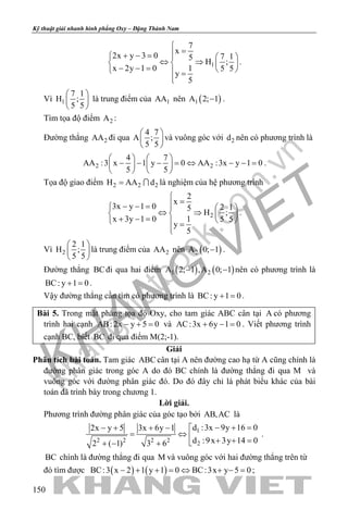khangvietbook.com
.vn
Kỹ thuật giải nhanh hình phẳng Oxy – Đặng Thành Nam
150
1
7
x
2x y 3 0 7 15
H ;
x 2y 1 0 1 5 5
y
5

=+ − =   
⇔ ⇒   − − =    =

.
Vì 1
7 1
H ;
5 5
 
 
 
là trung điểm của 1AA nên ( )1A 2; 1− .
Tìm tọa độ điểm 2A :
Đường thẳng 2AA đi qua
4 7
A ;
5 5
 
 
 
và vuông góc với 2d nên có phương trình là
2 2
4 7
AA :3 x 1 y 0 AA :3x y 1 0
5 5
   
− − − = ⇔ − − =   
   
.
Tọa độ giao điểm 2 2 2H AA d=  là nghiệm của hệ phương trình
2
2
x
3x y 1 0 2 15
H ;
x 3y 1 0 1 5 5
y
5

=− − =   
⇔ ⇒   + − =    =

.
Vì 2
2 1
H ;
5 5
 
 
 
là trung điểm của 2AA nên ( )2A 0; 1− .
Đường thẳng BCđi qua hai điểm ( ) ( )1 2A 2; 1 ,A 0; 1− − nên có phương trình là
BC: y 1 0+ =.
Vậy đường thẳng cần tìm có phương trình là BC: y 1 0+ =.
Bài 5. Trong mặt phẳng tọa độ Oxy, cho tam giác ABC cân tại A có phương
trình hai cạnh AB: 2x y 5 0− + = và AC:3x 6y 1 0+ − = . Viết phương trình
cạnh BC, biết BC đi qua điểm M(2;-1).
Giải
Phân tích bài toán. Tam giác ABC cân tại A nên đường cao hạ từ A cũng chính là
đường phân giác trong góc A do đó BC chính là đường thẳng đi qua M và
vuông góc với đường phân giác đó. Do đó đây chỉ là phát biểu khác của bài
toán đã trình bày trong chương 1.
Lời giải.
Phương trình đường phân giác của góc tạo bởi AB,AC là
1
2 2 2 2
2
d :3x 9y 16 02x y 5 3x 6y 1
d :9x 3y 14 02 ( 1) 3 6
− + =− + + − 
= ⇔  + + =+ − +
.
BC chính là đường thẳng đi qua M và vuông góc với hai đường thẳng trên từ
đó tìm được ( ) ( )BC:3 x 2 1 y 1 0 BC:3x y 5 0− + + = ⇔ + − = ;
 