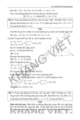 khangvietbook.com
.vn
Cty TNHH MTV DVVH Khang Việt
151
hoặc ( ) ( )BC: 1 x 2 3 y 1 0 BC: x 3y 5 0− − + + = ⇔ − + + = .
Vậy có hai đường thẳng cần tìm thỏa mãn yêu cầu bài toán là
BC:3x y 5 0+ − =hoặc BC: x 3y 5 0− − =.
Bài 6. Trong mặt phẳng tọa độ Oxy, cho tam giác ABC , biết điểm ( )B 2; 1− và
phương trình đường cao AH:3x 4y 27 0− + =, phân giác trong CD:x 2y 5 0+ − =.
Tìm tọa độ hai đỉnh A và C .
Giải
Cạnh BC đi qua B và nhận véc tơ chỉ phương của 1d làm véc tơ pháp tuyến nên
( ) ( )BC: 4 x 2 3 y 1 0 BC: 4x 3y 5 0− + + = ⇔ + − = .
Tọa độ C là giao điểm của 2BC,d nên là nghiệm của hệ:
( )
x 2y 5 0 x 1
C 1;3
4x 3y 5 0 y 3
+ − = =− 
⇔ ⇒ − 
+ −= = 
.
Gọi B' là điểm đối xứng của B
qua 2d , và I là giao điểm của
BB' và 2d
Phương trình đường thẳng
BB': 2x y 5 0− − =, tọa độ
điểm I là nghiệm của hệ
( )
2x y 5 0 x 3
I 3;1
x 2y 5 0 y 1
− −= = 
⇔ ⇒ 
+ −= = 
.
Do I là trung điểm của BB' nên ( )B' 4;3 .
Đường thẳng AC đi qua C và B' nên có phương trình:
AC: y 3 0− =, tọa độ giao điểm A của AC và AD là nghiệm của hệ
( )
y 3 0 x 5
A 5;3
3x 4y 27 0 y 3
− = =− 
⇔ ⇒ − 
− += = 
.
Vậy điểm ( ) ( )A 5;3 ;C 1;3− − .
Bài 7. Trong mặt phẳng tọa độ Oxy, cho tam giác ABC có đường cao AH ,
trung tuyến CM và đường phân giác trong BD . Biết điểm ( ) ( )H 4;1 ,M 4; 2− −
và phương trình đường thẳng BD là x y 5 0+ − =. Tìm tọa độ đỉnh A .
Giải
Phân tích bài toán. Nhận thấy có đường phân giác trong BD nên nghĩ ngay
đến việc lấy điểm đối xứng qua BD , với hai điểm biết trước là M và H thì lấy
đối xứng một trong hai đều được. Tuy nhiên lấy đối xứng mỗi điểm để xử lý
P
A
B
C
B'
D
 