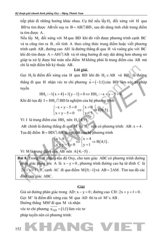 khangvietbook.com
.vn
Kỹ thuật giải nhanh hình phẳng Oxy – Đặng Thành Nam
152
tiếp phải đi những hướng khác nhau. Cụ thể nếu lấy 1H đối xứng với H qua
BD ta tìm được AB rồi suy ra B AB BD=  , sau đó dùng tính chất trung điểm
ta tìm được A .
Nếu lấy 1M đối xứng với M qua BD khi đó viết được phương trình cạnh BC
và ta cũng tìm ra B , rồi tính A theo công thức trung điểm hoặc viết phương
trình cạnh AB , đường cao AH là đường thẳng đi qua H và vuông góc với BC
khi đó tìm được A AH AB=  và rõ ràng hướng đi này dài dòng hơn nhưng nó
giúp ta xử lý được bài toán nếu điểm M không phải là trung điểm của AB mà
chỉ là một điểm bất kỳ thuộc AB .
Lời giải.
Gọi 1H là điểm đối xứng của H qua BD khi đó 1H AB∈ và 1HH là đường
thẳng đi qua H nhận véc tơ chỉ phương ( )u 1;1= −

của BD làm véc tơ pháp
tuyến
( ) ( )1 1HH : 1 x 4 1 y 1 0 HH : x y 5 0− + + − = ⇔ − + − = .
Khi đó tọa độ 1I HH BD=  là nghiệm của hệ phương trình
( )
x y 5 0 x 0
I 0;5
x y 5 0 y 5
− + −= = 
⇔ ⇒ 
+ −= = 
.
Vì I là trung điểm của 1HH nên ( )1H 4;9 .
AB chính là đường thẳng đi qua M và 1H nên có phương trình: AB: x 4= .
Tọa độ điểm B BD AB=  là nghiệm của hệ phương trình
( )
x 4 x 4
B 4;1
x y 5 0 y 1
= = 
⇔ ⇒ 
+ −= = 
.
Vì M là trung điểm của AB nên ( )A 4; 5− .
Bài 8. Trong mặt phẳng tọa độ Oxy, cho tam giác ABC có phương trình đường
phân giác trong góc A là x y 0− =, phương trình đường cao hạ từ đỉnh C là
2x y 1 0+ + = , cạnh AC đi qua điểm ( )M 0; 1− và AB 2AM= . Tìm tọa độ các
đỉnh tam giác ABC .
Giải
Giả sử đường phân giác trong AD: x y 0− =; đường cao CH : 2x y 1 0+ + =.
Gọi M' là điểm đối xứng của M qua AD thì ta có M' AB∈ .
Đường thẳng MM'đi qua M và nhận
véc tơ chỉ phương ( )ADu 1;1=

làm véc tơ
pháp tuyến nên có phương trình:
 