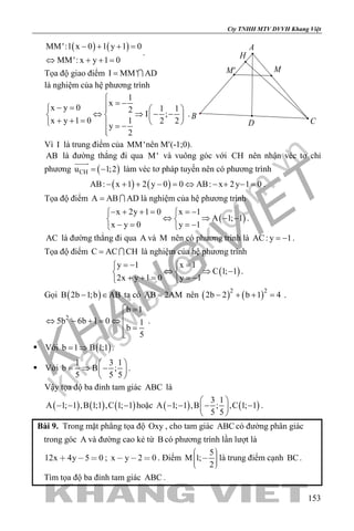 khangvietbook.com
.vn
Cty TNHH MTV DVVH Khang Việt
153
( ) ( )MM':1 x 0 1 y 1 0
MM': x y 1 0
− + + =
⇔ + + =
.
Tọa độ giao điểm I MM' AD= 
là nghiệm của hệ phương trình
1
x
x y 0 1 12
I ;
x y 1 0 1 2 2
y
2

= −− =   
⇔ ⇒ − −   + + =    = −

.
Vì I là trung điểm của MM'nên M′(-1;0).
AB là đường thẳng đi qua M' và vuông góc với CH nên nhận véc tơ chỉ
phương ( )CHu 1;2= −

làm véc tơ pháp tuyến nên có phương trình
( ) ( )AB: x 1 2 y 0 0 AB: x 2y 1 0− + + − = ⇔ − + − = .
Tọa độ điểm A AB AD=  là nghiệm của hệ phương trình
( )
x 2y 1 0 x 1
A 1; 1
x y 0 y 1
− + + = =− 
⇔ ⇒ − − 
− = =− 
.
AC là đường thẳng đi qua A và M nên có phương trình là AC: y 1= − .
Tọa độ điểm C AC CH=  là nghiệm của hệ phương trình
( )
y 1 x 1
C 1; 1
2x y 1 0 y 1
=− = 
⇔ ⇒ − 
+ + = =− 
.
Gọi ( )B 2b 1;b AB− ∈ ta có AB 2AM= nên ( ) ( )2 2
2b 2 b 1 4− + + =.
2
b 1
5b 6b 1 0 1
b
5
=
⇔ − + = ⇔
 =

.
 Với ( )b 1 B 1;1= ⇒ .
 Với
1 3 1
b B ;
5 5 5
 
= ⇒ − 
 
.
Vậy tọa độ ba đỉnh tam giác ABC là
( ) ( ) ( )A 1; 1 ,B 1;1 ,C 1; 1− − − hoặc ( ) ( )
3 1
A 1; 1 ,B ; ,C 1; 1
5 5
 
− − − − 
 
.
Bài 9. Trong mặt phẳng tọa độ Oxy , cho tam giác ABC có đường phân giác
trong góc A và đường cao kẻ từ B có phương trình lần lượt là
12x 4y 5 0   ; x y 2 0   . Điểm
5
M 1;
2
     
là trung điểm cạnh BC.
Tìm tọa độ ba đỉnh tam giác ABC .
A
B
CD
H
MM'
 