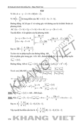 khangvietbook.com
.vn
Kỹ thuật giải nhanh hình phẳng Oxy – Đặng Thành Nam
154
Giải
Vì  B d : x y 2 0 B b;b 2      .
Vì
5
M 1;
2
     
là trung điểm của  BC C 2 b; 3 b    .
Đường thẳng AC đi qua C và vuông góc với đường cao kẻ từ đỉnh B nên có
phương trình:
   AC:1 x 2 b 1 y 3 b 0 AC: x y 2b 1 0           .
Tọa độ điểm A là nghiệm của hệ phương trình:
8b 9
x
x y 2b 1 0 8b 9 17 24b8
A ;
12x 4y 5 0 17 24b 8 8
y
8
                          
.
Suy ra
9 32b 1
AB ;
8 8
      

.
Ta tìm véc tơ pháp tuyến của đường thẳng AB .
Giả sử phân giác trong góc A là AD , đường thẳng AC có véc tơ pháp tuyến
 ACn 1;1

.
Đường thẳng AD có  ADn 3;1

. Giả sử    2 2
ABn a;b , a b 0  

.
Ta có    
AB AD AC AD
AB AD AC AD
n .n n .n
cos AB;AD cos AC;AD
n . n n . n
  
   
    .
2 2 2 2 2 2 2 2
3.a 1.b 3.1 1.1
a b . 3 1 3 1 . 1 1
 
 
   
.
   
 
 
AB2 2 2
AB
n 1;1a b
3a b 8 a b
a 7b n 7; 1
              

 .
TH1: Nếu  ABn 1;1 AB BH  

(loại).
TH2: Nếu  AB AB AB
9 32b 1
n 7; 1 n .u 0 .7 1. 0 b 2
8 8

         
  
.
Suy ra    
7 31
A ; ,B 2; 4 ,C 4; 1
8 8
      
.
Vậy tọa độ ba điểm cần tìm là    
7 31
A ; ,B 2; 4 ,C 4; 1
8 8
      
 