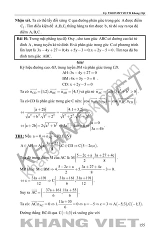 khangvietbook.com
.vn
Cty TNHH MTV DVVH Khang Việt
155
Nhận xét. Ta có thể lấy đối xứng C qua đường phân giác trong góc A được điểm
1C . Tìm điều kiện để 1A,B,C thẳng hàng ta tìm được b, từ đó suy ra tọa độ
điểm A,B,C .
Bài 10. Trong mặt phẳng tọa độ Oxy , cho tam giác ABC có đường cao kẻ từ
đỉnh A , trung tuyến kẻ từ đỉnh B và phân giác trong góc C có phương trình
lần lượt là 3x 4y 27 0;4x 5y 3 0;x 2y 5 0         . Tìm tọa độ ba
đỉnh tam giác ABC .
Giải
Ký hiệu đường cao AH, trung tuyến BM và phân giác trong CD.
AH :3x 4y 27 0
BM : 4x 5y 3 0
CD: x 2y 5 0
  
  
  
.
Ta có    CD BC AHn 1;2 ,n u 4;3  
  
và giả sử    2 2
ACn a;b , a b 0  

.
Ta có CD là phân giác trong góc C nên:    BC CD AC CDcos n ,n cos n ,n
   
.
2 2 2 2 2 2 2 2
a 2b 4.1 3.2
a b . 1 2 1 2 . 4 3
 
 
   
.
2 2 2 a 0
a 2b 2 a b 3a 4ab 0
3a 4b
 
       
 
.
TH1: Nếu  ACa 0 n 0;1  

. Vì
 
3a 27
A AH A a; ,C CD C 5 2c;c
4
        
.
Tọa độ trung điểm M của AC là
5 2c a 3a 27 4c
M ;
2 8
        
.
Mặt khác
5 2c a 3a 27 4c
M BM 4. 5. 3 0
2 8
   
     .
31a 191 31a 161 31a 191
c C ;
12 6 12
          
.
Suy ra
37a 161 11a 55
AC ;
6 6
       

.
Ta có:    AC
11a 55
AC.n 0 1. 0 a 5 c 3 A 5;3 ,C 1;3
6

         
 
.
Đường thẳng BCđi qua  C 1;3 và vuông góc với
 