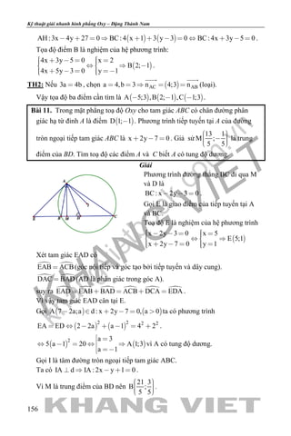 khangvietbook.com
.vn
Kỹ thuật giải nhanh hình phẳng Oxy – Đặng Thành Nam
156
   AH :3x 4y 27 0 BC: 4 x 1 3 y 3 0 BC: 4x 3y 5 0            .
Tọa độ điểm B là nghiệm của hệ phương trình:
 
4x 3y 5 0 x 2
B 2; 1
4x 5y 3 0 y 1
         
      
.
TH2: Nếu 3a 4b , chọn  AC ABa 4,b 3 n 4;3 n    
 
(loại).
Vậy tọa độ ba điểm cần tìm là      A 5;3 ,B 2; 1 ,C 1;3   .
Bài 11. Trong mặt phẳng toạ độ Oxy cho tam giác ABC có chân đường phân
giác hạ từ đỉnh A là điểm  D 1; 1 . Phương trình tiếp tuyến tại A của đường
tròn ngoại tiếp tam giác ABC là x 2y 7 0   . Giả sử
13 1
M ;
5 5
     
là trung
điểm của BD. Tìm toạ độ các điểm A và C biết A có tung độ dương.
Giải
Phương trình đường thẳng BC đi qua M
và D là
BC: x 2y 3 0   .
Gọi E là giao điểm của tiếp tuyến tại A
và BC.
Toạ độ E là nghiệm của hệ phương trình
 
x 2y 3 0 x 5
E 5;1
x 2y 7 0 y 1
        
      
Xét tam giác EAD có
 EAB ACB (góc nội tiếp và góc tạo bởi tiếp tuyến và dây cung).
 DAC BAD (AD là phân giác trong góc A).
suy ra      EAD EAB BAD ACB DCA EDA     .
Vì vậy tam giác EAD cân tại E.
Gọi    A 7 2a;a d : x 2y 7 0, a 0      ta có phương trình
   
2 2 2 2
EA ED 2 2a a 1 4 2       .
   
2 a 3
5 a 1 20 A 1;3
a 1
 
    
 
vì A có tung độ dương.
Gọi I là tâm đường tròn ngoại tiếp tam giác ABC.
Ta có IA d IA : 2x y 1 0     .
Vì M là trung điểm của BD nên
21 3
B ;
5 5
    
.
 