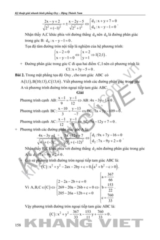 khangvietbook.com
.vn
Kỹ thuật giải nhanh hình phẳng Oxy – Đặng Thành Nam
158
3
2 2 2 2
4
d : x y 7 02x y 2 x 2y 5
d : x y 1 02 ( 1) 2 1
+ + =− + − −
=± ⇔ 
− − =+ − +
.
Nhận thấy A,C khác phía với đường thẳng 4d nên 4d là đường phân giác
trong góc B: 4d : x y 1 0− − = .
Tọa độ tâm đường tròn nội tiếp là nghiệm của hệ phương trình:
( )
x 2 0 x 2
I 2;1
x y 1 0 y 1
−= = 
⇔ ⇒ 
− −= = 
.
+ Đường phân giác trong góc C đi qua hai điểm C,I nên có phương trình là:
CI: x 3y 5 0+ − =.
Bài 2. Trong mặt phẳng tọa độ Oxy , cho tam giác ABC có
( ) ( ) ( )A 1;1 ,B 10;13 ,C 13;6 . Viết phương trình các đường phân giác trong góc
A và phương trình đường tròn ngoại tiếp tam giác ABC.
Giải
Phương trình cạnh
x 1 y 1
AB: AB: 4x 3y 1 0
9 12
− −
= ⇔ − −= .
Phương trình cạnh
x 10 y 13
BC: BC:7x 3y 109 0
3 7
− −
= ⇔ + − =
−
.
Phương trình cạnh
x 1 y 1
AC: AC:5x 12y 7 0
12 5
− −
= ⇔ − += .
+ Phương trình các đường phân giác góc A là:
1
2 2 2 2
2
d :9x 7y 16 04x 3y 1 5x 12y 7
d :7x 9y 2 04 ( 3) 5 ( 12)
+ − =− − − +
=± ⇔ 
− + =+ − + −
.
Nhận thấy B,C khác phía với đường thẳng 2d nên đường phân giác trong góc
A là 2d :7x 9y 2 0− + =.
+ Giả sử phương trình đường tròn ngoại tiếp tam giác ABC là:
( ) ( )2 2 2 2
C : x y 2ax 2by c 0, a b c 0+ − − += + − > .
Vì ( )
367
a
662 2a 2b c 0
153
A,B,C C 269 20a 26b c 0 b
22
205 26a 12b c 0
760
c
33

=
− − + = 
 
∈ ⇔ − − + = ⇔ = 
 − − + = 
=

.
Vậy phương trình đường tròn ngoại tiếp tam giác ABC là:
( ) 2 2 367 153 760
C : x y x y 0
33 11 33
+ − − + =.
 